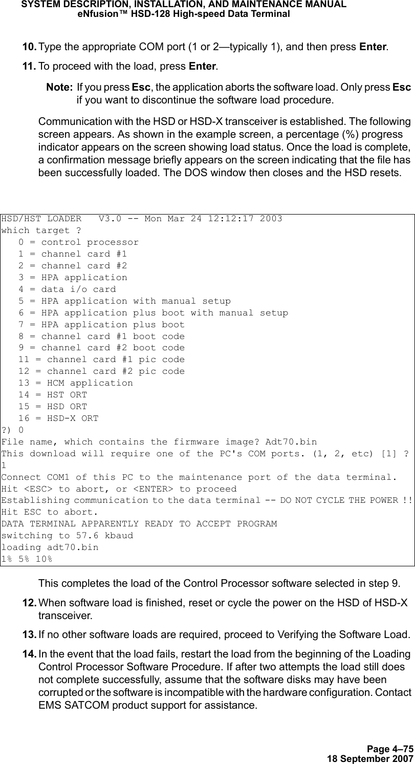 Page 4–7518 September 2007SYSTEM DESCRIPTION, INSTALLATION, AND MAINTENANCE MANUALeNfusion™ HSD-128 High-speed Data Terminal 10. Type the appropriate COM port (1 or 2—typically 1), and then press Enter.  11. To proceed with the load, press Enter.Note: If you press Esc, the application aborts the software load. Only press Esc if you want to discontinue the software load procedure.Communication with the HSD or HSD-X transceiver is established. The following screen appears. As shown in the example screen, a percentage (%) progress indicator appears on the screen showing load status. Once the load is complete, a confirmation message briefly appears on the screen indicating that the file has been successfully loaded. The DOS window then closes and the HSD resets.This completes the load of the Control Processor software selected in step 9.  12. When software load is finished, reset or cycle the power on the HSD of HSD-X transceiver.  13. If no other software loads are required, proceed to Verifying the Software Load. 14. In the event that the load fails, restart the load from the beginning of the Loading Control Processor Software Procedure. If after two attempts the load still does not complete successfully, assume that the software disks may have been corrupted or the software is incompatible with the hardware configuration. Contact EMS SATCOM product support for assistance.HSD/HST LOADER   V3.0 -- Mon Mar 24 12:12:17 2003which target ?   0 = control processor   1 = channel card #1   2 = channel card #2   3 = HPA application   4 = data i/o card   5 = HPA application with manual setup   6 = HPA application plus boot with manual setup   7 = HPA application plus boot   8 = channel card #1 boot code   9 = channel card #2 boot code   11 = channel card #1 pic code   12 = channel card #2 pic code   13 = HCM application   14 = HST ORT   15 = HSD ORT   16 = HSD-X ORT?) 0File name, which contains the firmware image? Adt70.binThis download will require one of the PC&apos;s COM ports. (1, 2, etc) [1] ?1Connect COM1 of this PC to the maintenance port of the data terminal.Hit &lt;ESC&gt; to abort, or &lt;ENTER&gt; to proceedEstablishing communication to the data terminal -- DO NOT CYCLE THE POWER !!Hit ESC to abort.DATA TERMINAL APPARENTLY READY TO ACCEPT PROGRAMswitching to 57.6 kbaudloading adt70.bin1% 5% 10%