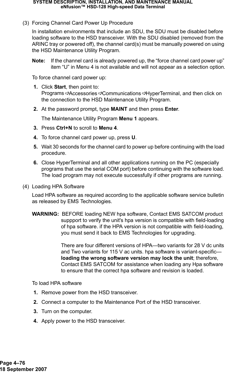 Page 4–7618 September 2007SYSTEM DESCRIPTION, INSTALLATION, AND MAINTENANCE MANUALeNfusion™ HSD-128 High-speed Data Terminal(3) Forcing Channel Card Power Up ProcedureIn installation environments that include an SDU, the SDU must be disabled before loading software to the HSD transceiver. With the SDU disabled (removed from the ARINC tray or powered off), the channel card(s) must be manually powered on using the HSD Maintenance Utility Program. Note: If the channel card is already powered up, the “force channel card power up” item “U” in Menu 4 is not available and will not appear as a selection option.To force channel card power up: 1. Click Start, then point to: ProgramsBAccessoriesBCommunicationsBHyperTerminal, and then click on the connection to the HSD Maintenance Utility Program. 2. At the password prompt, type MAINT and then press Enter.The Maintenance Utility Program Menu 1 appears. 3. Press Ctrl+N to scroll to Menu 4. 4. To force channel card power up, press U. 5. Wait 30 seconds for the channel card to power up before continuing with the load procedure. 6. Close HyperTerminal and all other applications running on the PC (especially programs that use the serial COM port) before continuing with the software load. The load program may not execute successfully if other programs are running.(4) Loading HPA Software Load HPA software as required according to the applicable software service bulletin as released by EMS Technologies.WARNING:  BEFORE loading NEW hpa software, Contact EMS SATCOM product suppport to verify the unit&apos;s hpa version is compatible with field-loading of hpa software. if the HPA version is not compatible with field-loading, you must send it back to EMS Technologies for upgrading.   There are four different versions of HPA—two variants for 28 V dc units and Two variants for 115 V ac units. hpa software is variant-specific—loading the wrong software version may lock the unit; therefore, Contact EMS SATCOM for assistance when loading any Hpa software to ensure that the correct hpa software and revision is loaded.  To load HPA software 1. Remove power from the HSD transceiver. 2. Connect a computer to the Maintenance Port of the HSD transceiver. 3. Turn on the computer. 4. Apply power to the HSD transceiver.