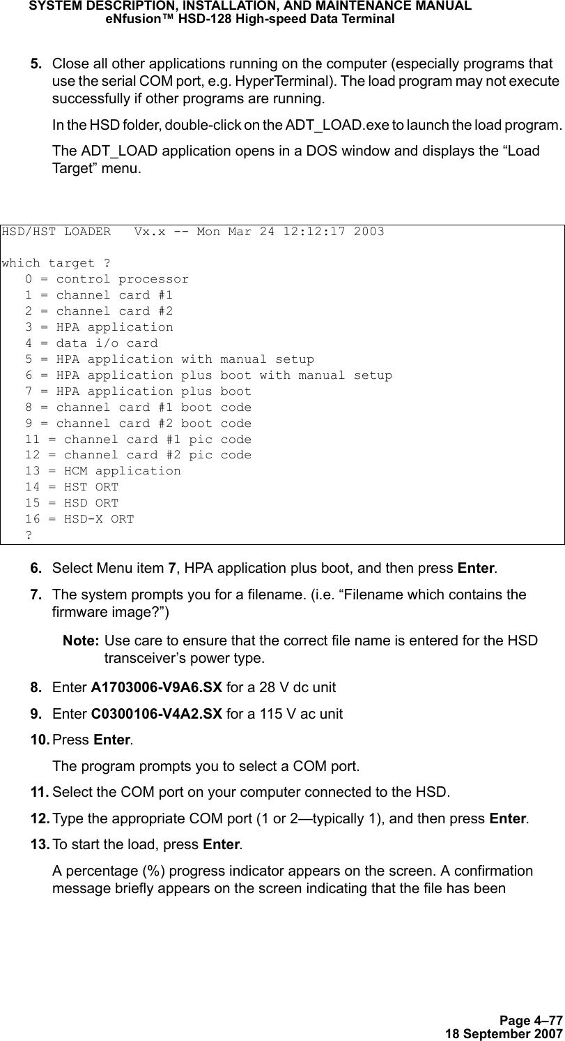 Page 4–7718 September 2007SYSTEM DESCRIPTION, INSTALLATION, AND MAINTENANCE MANUALeNfusion™ HSD-128 High-speed Data Terminal 5. Close all other applications running on the computer (especially programs that use the serial COM port, e.g. HyperTerminal). The load program may not execute successfully if other programs are running.In the HSD folder, double-click on the ADT_LOAD.exe to launch the load program.The ADT_LOAD application opens in a DOS window and displays the “Load Target” menu. 6. Select Menu item 7, HPA application plus boot, and then press Enter. 7. The system prompts you for a filename. (i.e. “Filename which contains the firmware image?”) Note: Use care to ensure that the correct file name is entered for the HSD transceiver’s power type. 8. Enter A1703006-V9A6.SX for a 28 V dc unit  9. Enter C0300106-V4A2.SX for a 115 V ac unit 10. Press Enter. The program prompts you to select a COM port. 11. Select the COM port on your computer connected to the HSD.  12. Type the appropriate COM port (1 or 2—typically 1), and then press Enter.  13. To start the load, press Enter.A percentage (%) progress indicator appears on the screen. A confirmation message briefly appears on the screen indicating that the file has been HSD/HST LOADER   Vx.x -- Mon Mar 24 12:12:17 2003which target ?   0 = control processor   1 = channel card #1   2 = channel card #2   3 = HPA application   4 = data i/o card   5 = HPA application with manual setup   6 = HPA application plus boot with manual setup   7 = HPA application plus boot   8 = channel card #1 boot code   9 = channel card #2 boot code   11 = channel card #1 pic code   12 = channel card #2 pic code   13 = HCM application   14 = HST ORT   15 = HSD ORT   16 = HSD-X ORT   ? 