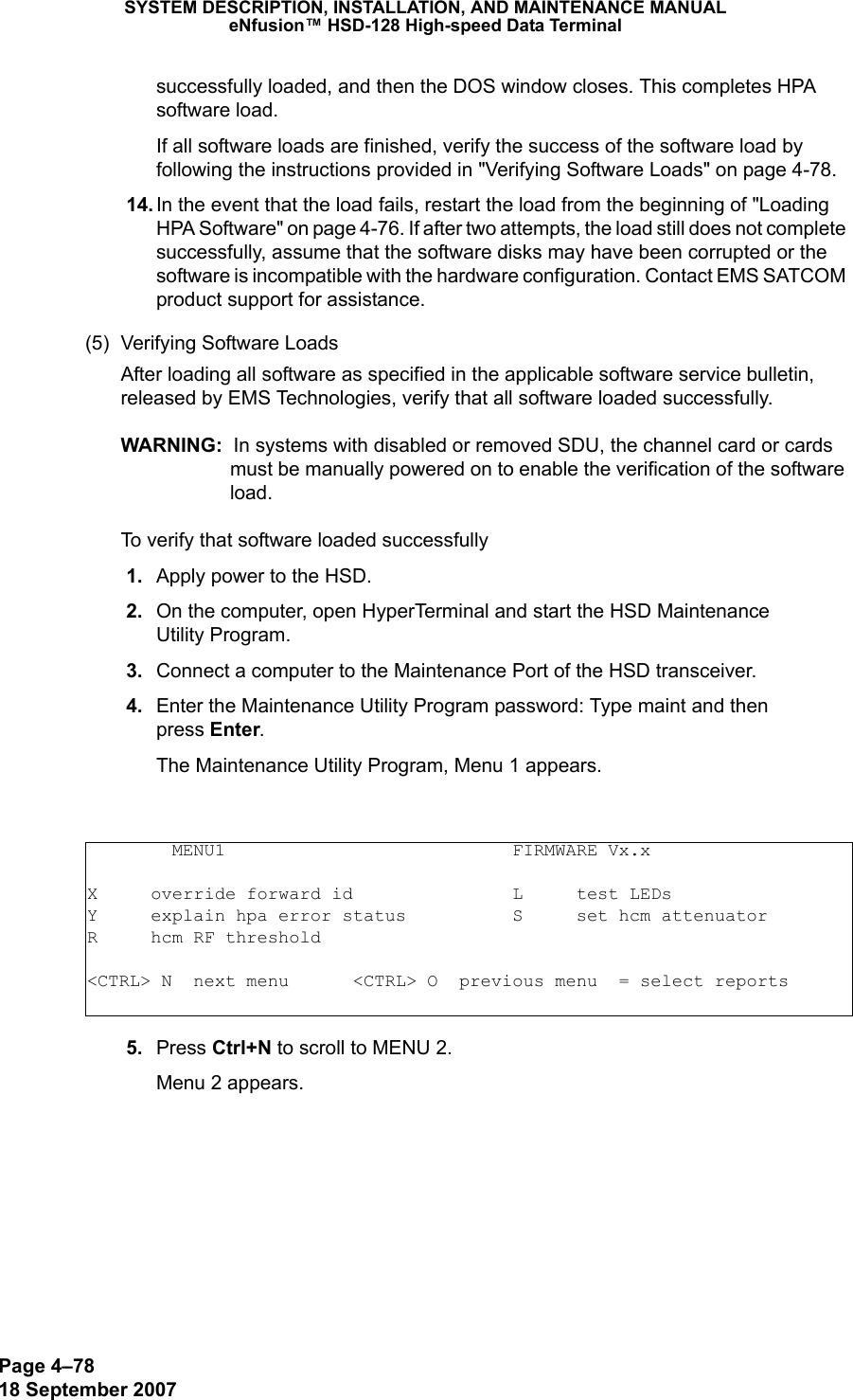 Page 4–7818 September 2007SYSTEM DESCRIPTION, INSTALLATION, AND MAINTENANCE MANUALeNfusion™ HSD-128 High-speed Data Terminalsuccessfully loaded, and then the DOS window closes. This completes HPA software load. If all software loads are finished, verify the success of the software load by following the instructions provided in &quot;Verifying Software Loads&quot; on page 4-78. 14. In the event that the load fails, restart the load from the beginning of &quot;Loading HPA Software&quot; on page 4-76. If after two attempts, the load still does not complete successfully, assume that the software disks may have been corrupted or the software is incompatible with the hardware configuration. Contact EMS SATCOM product support for assistance.(5) Verifying Software LoadsAfter loading all software as specified in the applicable software service bulletin, released by EMS Technologies, verify that all software loaded successfully. WARNING:  In systems with disabled or removed SDU, the channel card or cards must be manually powered on to enable the verification of the software load.To verify that software loaded successfully 1. Apply power to the HSD. 2. On the computer, open HyperTerminal and start the HSD Maintenance  Utility Program.  3. Connect a computer to the Maintenance Port of the HSD transceiver. 4. Enter the Maintenance Utility Program password: Type maint and then  press Enter.The Maintenance Utility Program, Menu 1 appears. 5. Press Ctrl+N to scroll to MENU 2.Menu 2 appears.        MENU1                           FIRMWARE Vx.xX     override forward id               L     test LEDsY     explain hpa error status          S     set hcm attenuatorR     hcm RF threshold&lt;CTRL&gt; N  next menu      &lt;CTRL&gt; O  previous menu  = select reports