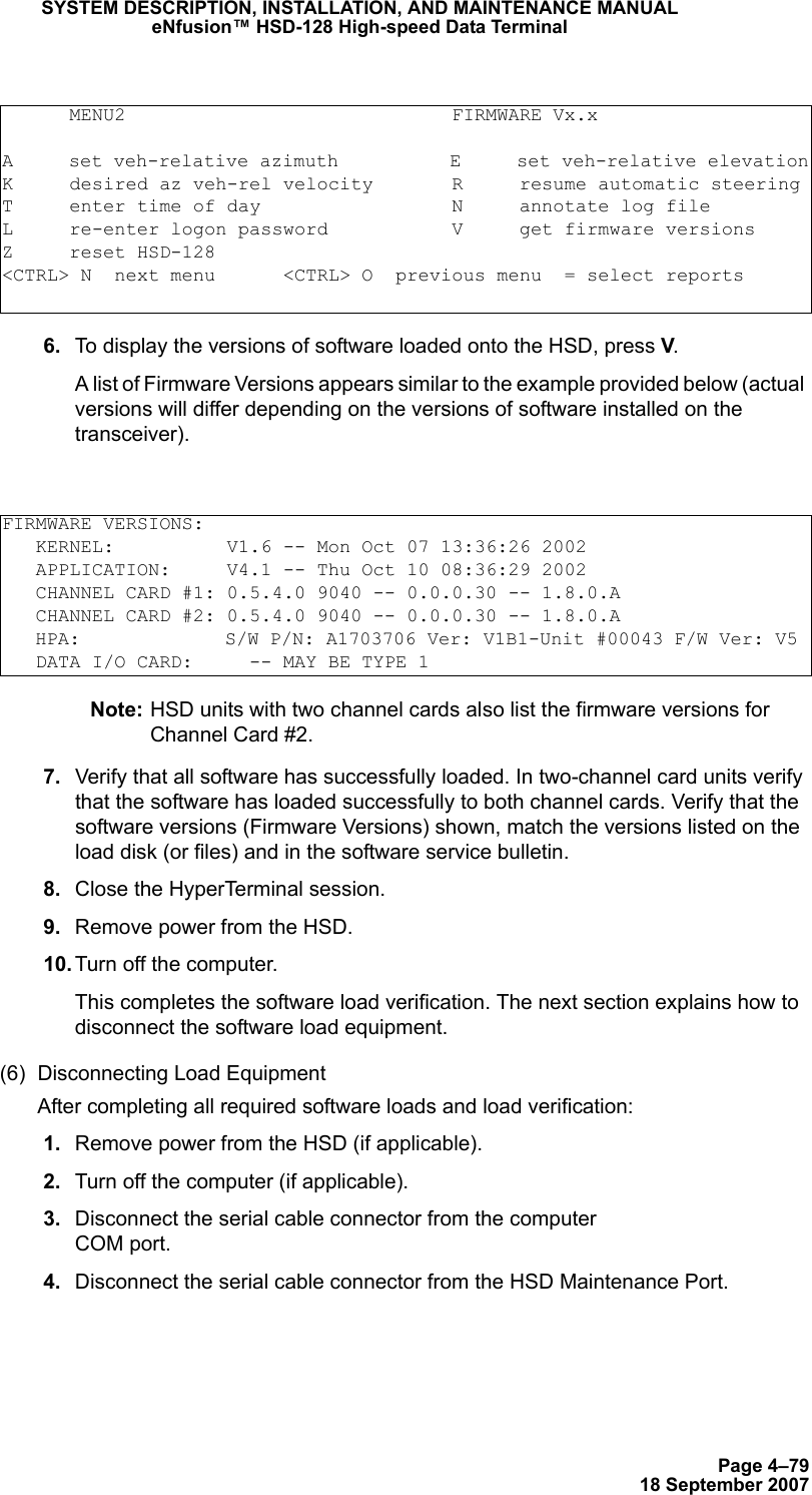 Page 4–7918 September 2007SYSTEM DESCRIPTION, INSTALLATION, AND MAINTENANCE MANUALeNfusion™ HSD-128 High-speed Data Terminal 6. To display the versions of software loaded onto the HSD, press V.A list of Firmware Versions appears similar to the example provided below (actual versions will differ depending on the versions of software installed on the transceiver).Note: HSD units with two channel cards also list the firmware versions for Channel Card #2. 7. Verify that all software has successfully loaded. In two-channel card units verify that the software has loaded successfully to both channel cards. Verify that the software versions (Firmware Versions) shown, match the versions listed on the load disk (or files) and in the software service bulletin. 8. Close the HyperTerminal session. 9. Remove power from the HSD. 10. Turn off the computer.This completes the software load verification. The next section explains how to disconnect the software load equipment.(6) Disconnecting Load EquipmentAfter completing all required software loads and load verification:  1. Remove power from the HSD (if applicable). 2. Turn off the computer (if applicable). 3. Disconnect the serial cable connector from the computer  COM port. 4. Disconnect the serial cable connector from the HSD Maintenance Port.      MENU2                             FIRMWARE Vx.xA     set veh-relative azimuth          E     set veh-relative elevationK     desired az veh-rel velocity       R     resume automatic steeringT     enter time of day                 N     annotate log fileL     re-enter logon password           V     get firmware versionsZ     reset HSD-128&lt;CTRL&gt; N  next menu      &lt;CTRL&gt; O  previous menu  = select reportsFIRMWARE VERSIONS:   KERNEL:          V1.6 -- Mon Oct 07 13:36:26 2002   APPLICATION:     V4.1 -- Thu Oct 10 08:36:29 2002   CHANNEL CARD #1: 0.5.4.0 9040 -- 0.0.0.30 -- 1.8.0.A   CHANNEL CARD #2: 0.5.4.0 9040 -- 0.0.0.30 -- 1.8.0.A   HPA:             S/W P/N: A1703706 Ver: V1B1-Unit #00043 F/W Ver: V5    DATA I/O CARD:     -- MAY BE TYPE 1