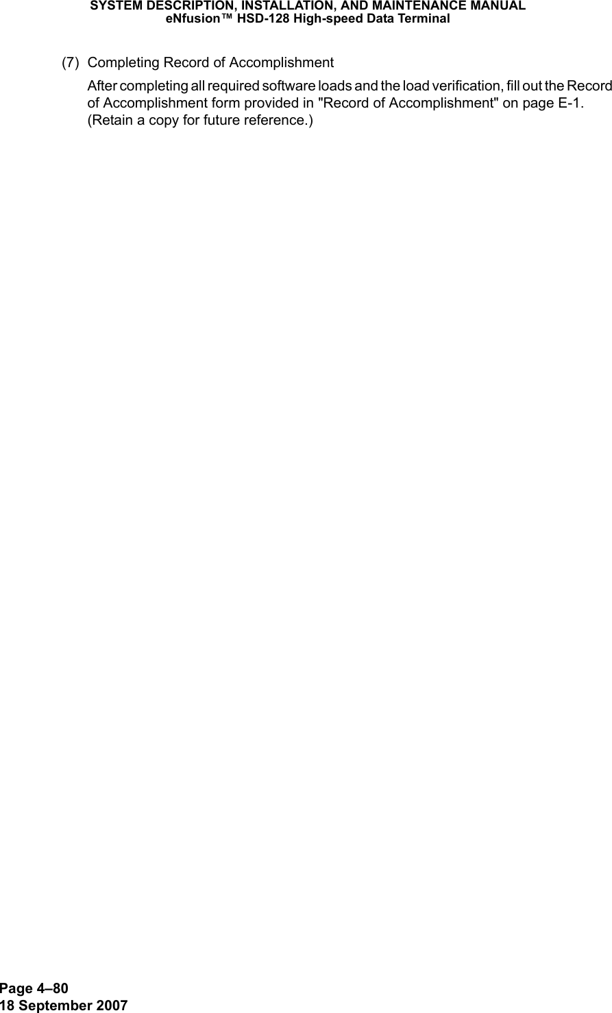 Page 4–8018 September 2007SYSTEM DESCRIPTION, INSTALLATION, AND MAINTENANCE MANUALeNfusion™ HSD-128 High-speed Data Terminal(7) Completing Record of AccomplishmentAfter completing all required software loads and the load verification, fill out the Record of Accomplishment form provided in &quot;Record of Accomplishment&quot; on page E-1. (Retain a copy for future reference.)