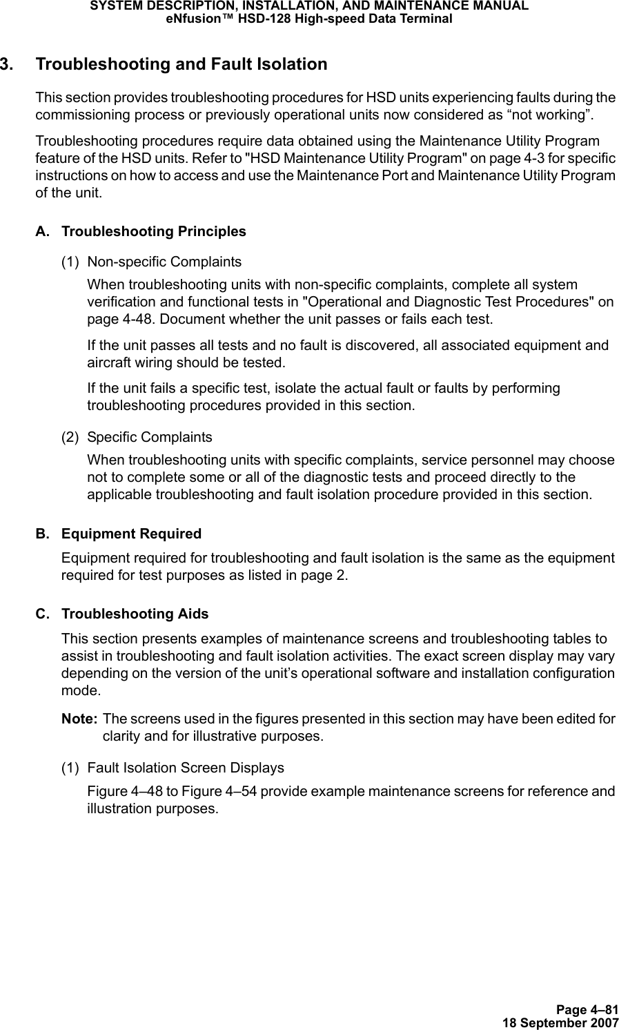 Page 4–8118 September 2007SYSTEM DESCRIPTION, INSTALLATION, AND MAINTENANCE MANUALeNfusion™ HSD-128 High-speed Data Terminal3. Troubleshooting and Fault IsolationThis section provides troubleshooting procedures for HSD units experiencing faults during the commissioning process or previously operational units now considered as “not working”.Troubleshooting procedures require data obtained using the Maintenance Utility Program feature of the HSD units. Refer to &quot;HSD Maintenance Utility Program&quot; on page 4-3 for specific instructions on how to access and use the Maintenance Port and Maintenance Utility Program of the unit.A. Troubleshooting Principles(1) Non-specific ComplaintsWhen troubleshooting units with non-specific complaints, complete all system verification and functional tests in &quot;Operational and Diagnostic Test Procedures&quot; on page 4-48. Document whether the unit passes or fails each test.If the unit passes all tests and no fault is discovered, all associated equipment and aircraft wiring should be tested. If the unit fails a specific test, isolate the actual fault or faults by performing troubleshooting procedures provided in this section.(2) Specific ComplaintsWhen troubleshooting units with specific complaints, service personnel may choose not to complete some or all of the diagnostic tests and proceed directly to the applicable troubleshooting and fault isolation procedure provided in this section.B. Equipment RequiredEquipment required for troubleshooting and fault isolation is the same as the equipment required for test purposes as listed in page 2. C. Troubleshooting AidsThis section presents examples of maintenance screens and troubleshooting tables to assist in troubleshooting and fault isolation activities. The exact screen display may vary depending on the version of the unit’s operational software and installation configuration mode. Note: The screens used in the figures presented in this section may have been edited for clarity and for illustrative purposes.(1) Fault Isolation Screen DisplaysFigure 4–48 to Figure 4–54 provide example maintenance screens for reference and illustration purposes.