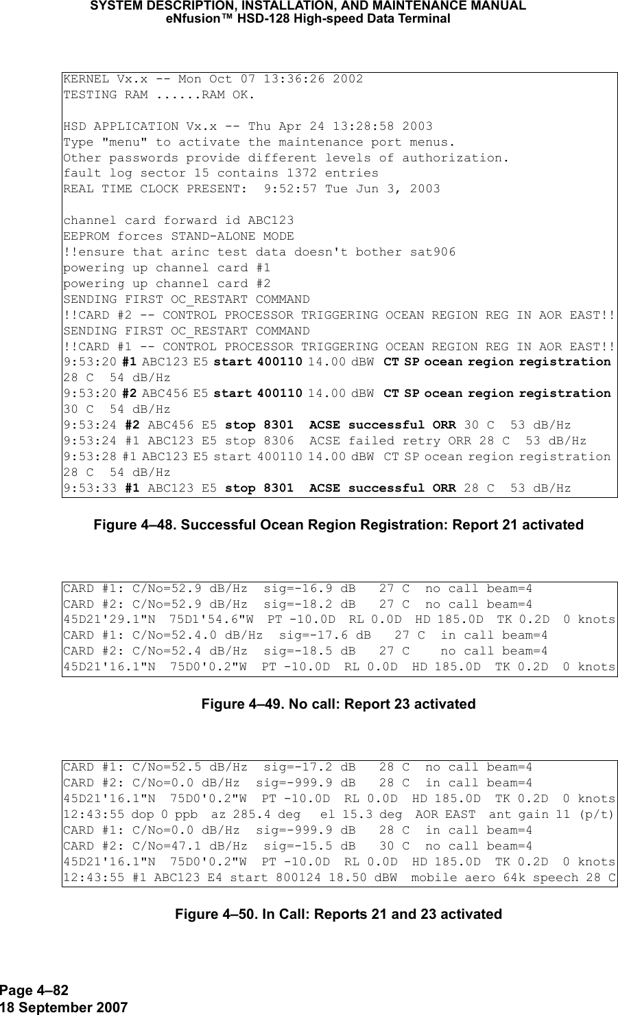 Page 4–8218 September 2007SYSTEM DESCRIPTION, INSTALLATION, AND MAINTENANCE MANUALeNfusion™ HSD-128 High-speed Data TerminalFigure 4–48. Successful Ocean Region Registration: Report 21 activatedFigure 4–49. No call: Report 23 activatedFigure 4–50. In Call: Reports 21 and 23 activatedKERNEL Vx.x -- Mon Oct 07 13:36:26 2002TESTING RAM ......RAM OK.HSD APPLICATION Vx.x -- Thu Apr 24 13:28:58 2003Type &quot;menu&quot; to activate the maintenance port menus.Other passwords provide different levels of authorization.fault log sector 15 contains 1372 entriesREAL TIME CLOCK PRESENT:  9:52:57 Tue Jun 3, 2003channel card forward id ABC123EEPROM forces STAND-ALONE MODE!!ensure that arinc test data doesn&apos;t bother sat906powering up channel card #1powering up channel card #2SENDING FIRST OC_RESTART COMMAND!!CARD #2 -- CONTROL PROCESSOR TRIGGERING OCEAN REGION REG IN AOR EAST!!SENDING FIRST OC_RESTART COMMAND!!CARD #1 -- CONTROL PROCESSOR TRIGGERING OCEAN REGION REG IN AOR EAST!!9:53:20 #1 ABC123 E5 start 400110 14.00 dBW  CT SP ocean region registration 28 C  54 dB/Hz9:53:20 #2 ABC456 E5 start 400110 14.00 dBW  CT SP ocean region registration 30 C  54 dB/Hz9:53:24 #2 ABC456 E5 stop 8301  ACSE successful ORR 30 C  53 dB/Hz9:53:24 #1 ABC123 E5 stop 8306  ACSE failed retry ORR 28 C  53 dB/Hz9:53:28 #1 ABC123 E5 start 400110 14.00 dBW  CT SP ocean region registration 28 C  54 dB/Hz9:53:33 #1 ABC123 E5 stop 8301  ACSE successful ORR 28 C  53 dB/HzCARD #1: C/No=52.9 dB/Hz  sig=-16.9 dB   27 C  no call beam=4 CARD #2: C/No=52.9 dB/Hz  sig=-18.2 dB   27 C  no call beam=4 45D21&apos;29.1&quot;N  75D1&apos;54.6&quot;W  PT -10.0D  RL 0.0D  HD 185.0D  TK 0.2D  0 knotsCARD #1: C/No=52.4.0 dB/Hz  sig=-17.6 dB   27 C  in call beam=4 CARD #2: C/No=52.4 dB/Hz  sig=-18.5 dB   27 C    no call beam=4 45D21&apos;16.1&quot;N  75D0&apos;0.2&quot;W  PT -10.0D  RL 0.0D  HD 185.0D  TK 0.2D  0 knotsCARD #1: C/No=52.5 dB/Hz  sig=-17.2 dB   28 C  no call beam=4 CARD #2: C/No=0.0 dB/Hz  sig=-999.9 dB   28 C  in call beam=4 45D21&apos;16.1&quot;N  75D0&apos;0.2&quot;W  PT -10.0D  RL 0.0D  HD 185.0D  TK 0.2D  0 knots12:43:55 dop 0 ppb  az 285.4 deg   el 15.3 deg  AOR EAST  ant gain 11 (p/t)CARD #1: C/No=0.0 dB/Hz  sig=-999.9 dB   28 C  in call beam=4 CARD #2: C/No=47.1 dB/Hz  sig=-15.5 dB   30 C  no call beam=4 45D21&apos;16.1&quot;N  75D0&apos;0.2&quot;W  PT -10.0D  RL 0.0D  HD 185.0D  TK 0.2D  0 knots12:43:55 #1 ABC123 E4 start 800124 18.50 dBW  mobile aero 64k speech 28 C