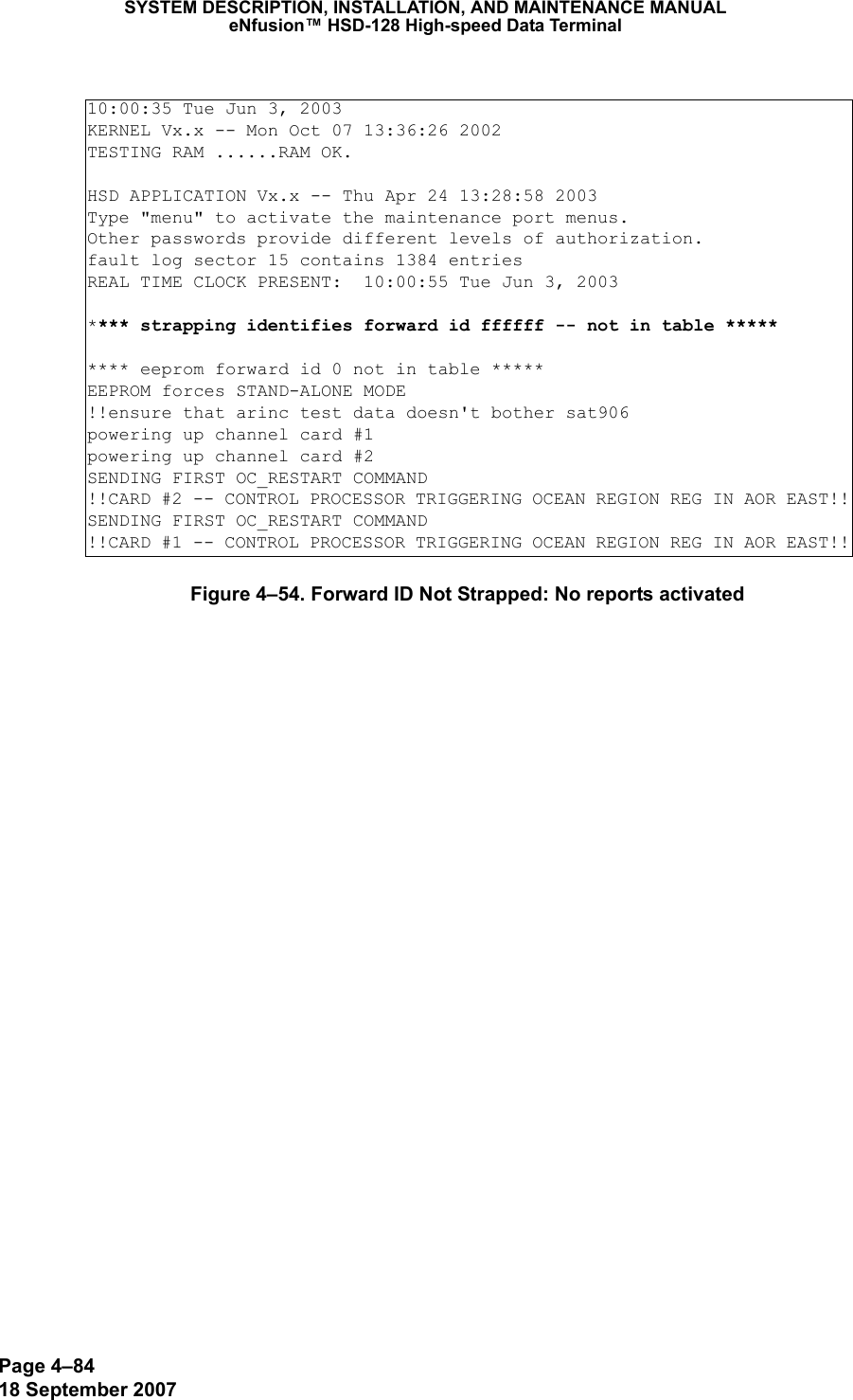 Page 4–8418 September 2007SYSTEM DESCRIPTION, INSTALLATION, AND MAINTENANCE MANUALeNfusion™ HSD-128 High-speed Data TerminalFigure 4–54. Forward ID Not Strapped: No reports activated10:00:35 Tue Jun 3, 2003KERNEL Vx.x -- Mon Oct 07 13:36:26 2002TESTING RAM ......RAM OK.HSD APPLICATION Vx.x -- Thu Apr 24 13:28:58 2003Type &quot;menu&quot; to activate the maintenance port menus.Other passwords provide different levels of authorization.fault log sector 15 contains 1384 entriesREAL TIME CLOCK PRESENT:  10:00:55 Tue Jun 3, 2003**** strapping identifies forward id ffffff -- not in table ********* eeprom forward id 0 not in table *****EEPROM forces STAND-ALONE MODE!!ensure that arinc test data doesn&apos;t bother sat906powering up channel card #1powering up channel card #2SENDING FIRST OC_RESTART COMMAND!!CARD #2 -- CONTROL PROCESSOR TRIGGERING OCEAN REGION REG IN AOR EAST!!SENDING FIRST OC_RESTART COMMAND!!CARD #1 -- CONTROL PROCESSOR TRIGGERING OCEAN REGION REG IN AOR EAST!!