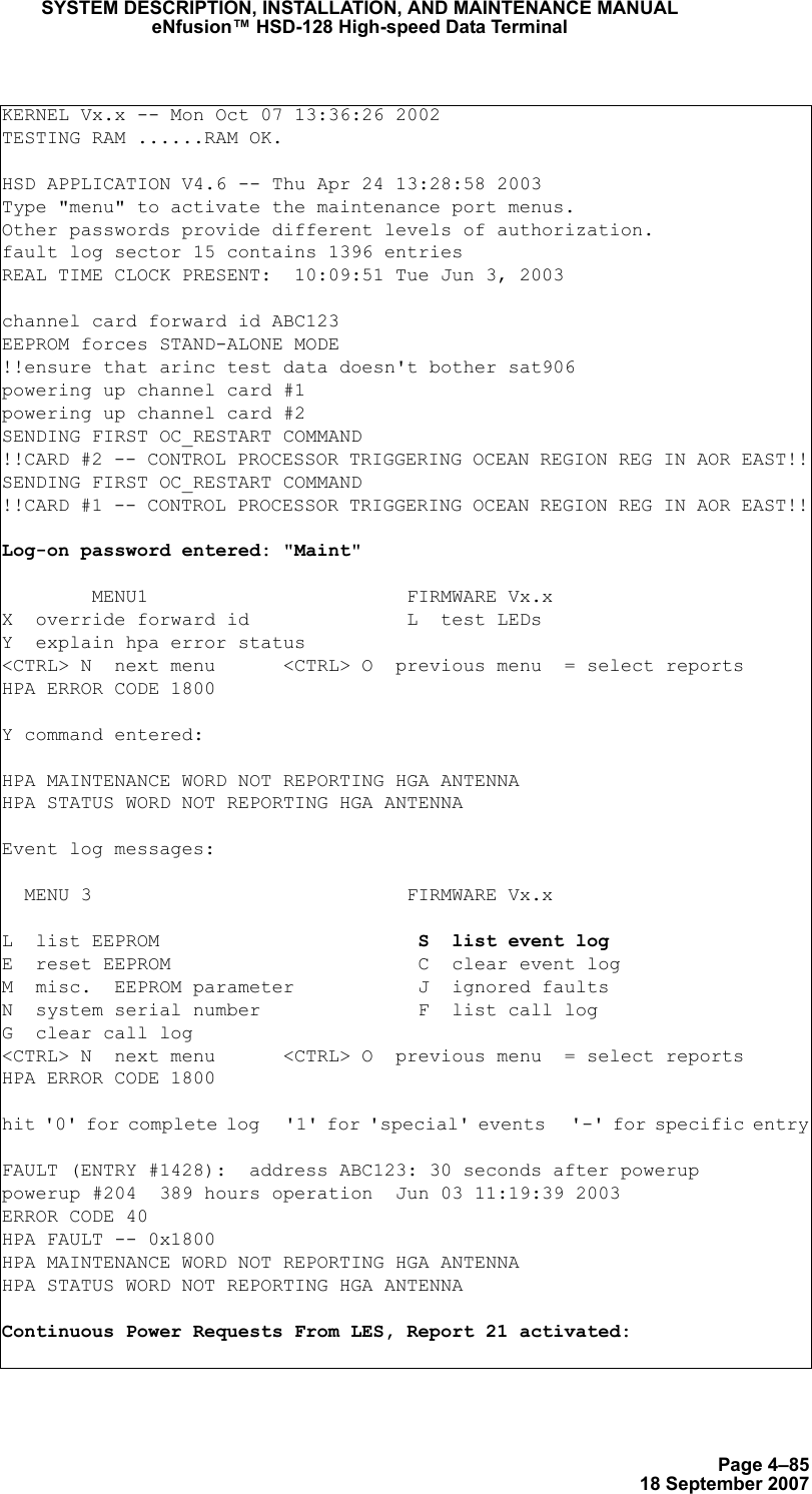 Page 4–8518 September 2007SYSTEM DESCRIPTION, INSTALLATION, AND MAINTENANCE MANUALeNfusion™ HSD-128 High-speed Data TerminalKERNEL Vx.x -- Mon Oct 07 13:36:26 2002TESTING RAM ......RAM OK.HSD APPLICATION V4.6 -- Thu Apr 24 13:28:58 2003Type &quot;menu&quot; to activate the maintenance port menus.Other passwords provide different levels of authorization.fault log sector 15 contains 1396 entriesREAL TIME CLOCK PRESENT:  10:09:51 Tue Jun 3, 2003channel card forward id ABC123EEPROM forces STAND-ALONE MODE!!ensure that arinc test data doesn&apos;t bother sat906powering up channel card #1powering up channel card #2SENDING FIRST OC_RESTART COMMAND!!CARD #2 -- CONTROL PROCESSOR TRIGGERING OCEAN REGION REG IN AOR EAST!!SENDING FIRST OC_RESTART COMMAND!!CARD #1 -- CONTROL PROCESSOR TRIGGERING OCEAN REGION REG IN AOR EAST!! Log-on password entered: &quot;Maint&quot;        MENU1                       FIRMWARE Vx.xX  override forward id              L  test LEDsY  explain hpa error status&lt;CTRL&gt; N  next menu      &lt;CTRL&gt; O  previous menu  = select reportsHPA ERROR CODE 1800Y command entered:HPA MAINTENANCE WORD NOT REPORTING HGA ANTENNAHPA STATUS WORD NOT REPORTING HGA ANTENNA  Event log messages:   MENU 3                            FIRMWARE Vx.xL  list EEPROM                       S  list event logE  reset EEPROM                      C  clear event logM  misc.  EEPROM parameter           J  ignored faultsN  system serial number              F  list call logG  clear call log&lt;CTRL&gt; N  next menu      &lt;CTRL&gt; O  previous menu  = select reportsHPA ERROR CODE 1800hit &apos;0&apos; for complete log   &apos;1&apos; for &apos;special&apos; events   &apos;-&apos; for specific entryFAULT (ENTRY #1428):  address ABC123: 30 seconds after poweruppowerup #204  389 hours operation  Jun 03 11:19:39 2003ERROR CODE 40HPA FAULT -- 0x1800HPA MAINTENANCE WORD NOT REPORTING HGA ANTENNAHPA STATUS WORD NOT REPORTING HGA ANTENNAContinuous Power Requests From LES, Report 21 activated: