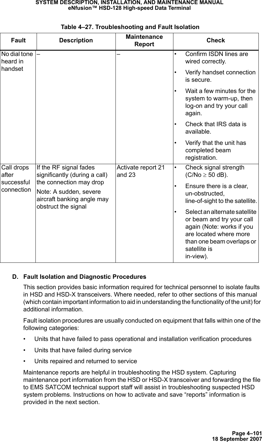 Page 4–10118 September 2007SYSTEM DESCRIPTION, INSTALLATION, AND MAINTENANCE MANUALeNfusion™ HSD-128 High-speed Data TerminalD. Fault Isolation and Diagnostic ProceduresThis section provides basic information required for technical personnel to isolate faults in HSD and HSD-X transceivers. Where needed, refer to other sections of this manual (which contain important information to aid in understanding the functionality of the unit) for  additional information. Fault isolation procedures are usually conducted on equipment that falls within one of the following categories:• Units that have failed to pass operational and installation verification procedures• Units that have failed during service• Units repaired and returned to serviceMaintenance reports are helpful in troubleshooting the HSD system. Capturing maintenance port information from the HSD or HSD-X transceiver and forwarding the file to EMS SATCOM technical support staff will assist in troubleshooting suspected HSD system problems. Instructions on how to activate and save “reports” information is provided in the next section.No dial tone heard in handset– – • Confirm ISDN lines are wired correctly.• Verify handset connection is secure.• Wait a few minutes for the system to warm-up, then log-on and try your call again.• Check that IRS data is available.• Verify that the unit has completed beam registration.Call drops after successful connectionIf the RF signal fades significantly (during a call) the connection may dropNote: A sudden, severe aircraft banking angle may obstruct the signalActivate report 21 and 23• Check signal strength  (C/No ≥ 50 dB). • Ensure there is a clear, un-obstructed, line-of-sight to the satellite.• Select an alternate satellite or beam and try your call again (Note: works if you are located where more than one beam overlaps or satellite is  in-view). Table 4–27. Troubleshooting and Fault IsolationFault Description Maintenance Report  Check