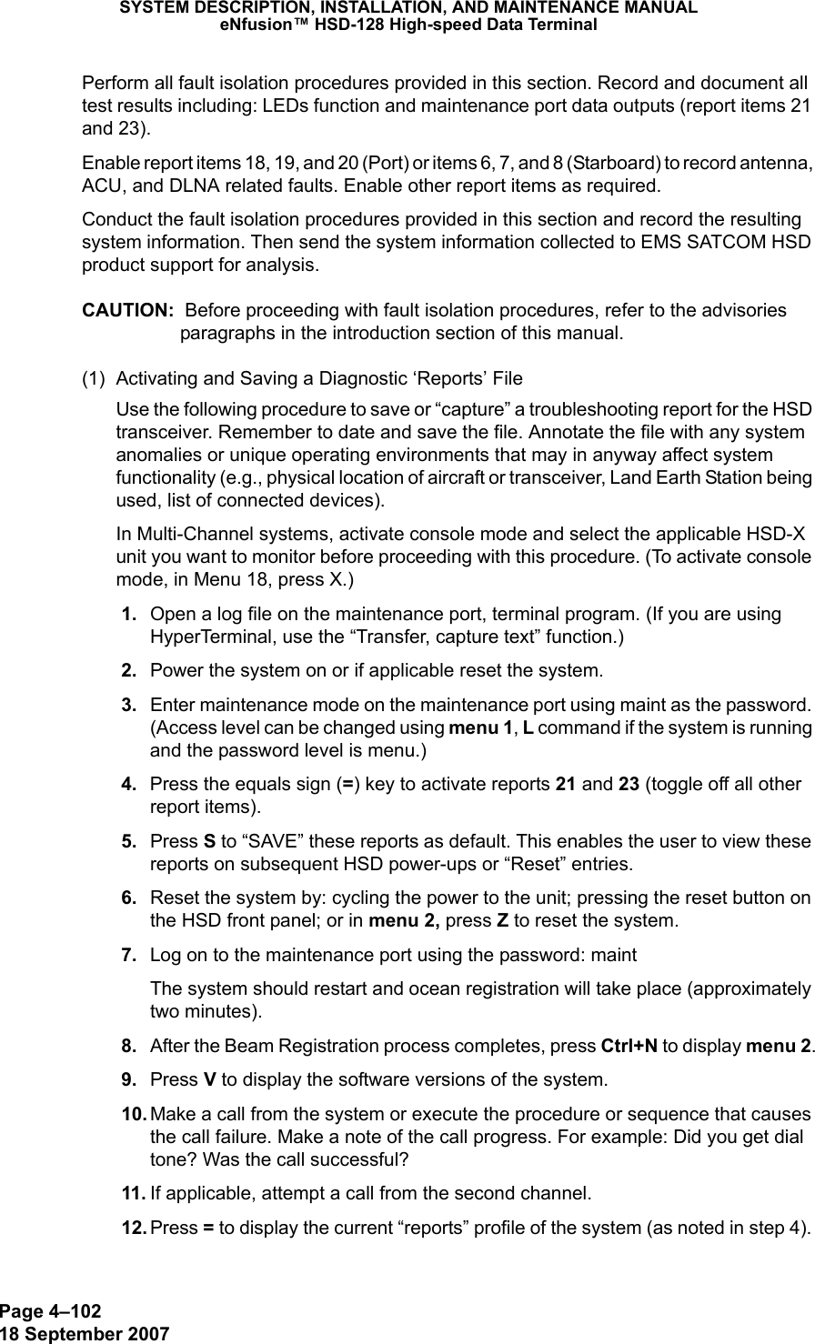 Page 4–10218 September 2007SYSTEM DESCRIPTION, INSTALLATION, AND MAINTENANCE MANUALeNfusion™ HSD-128 High-speed Data TerminalPerform all fault isolation procedures provided in this section. Record and document all test results including: LEDs function and maintenance port data outputs (report items 21 and 23). Enable report items 18, 19, and 20 (Port) or items 6, 7, and 8 (Starboard) to record antenna, ACU, and DLNA related faults. Enable other report items as required. Conduct the fault isolation procedures provided in this section and record the resulting system information. Then send the system information collected to EMS SATCOM HSD product support for analysis.CAUTION:  Before proceeding with fault isolation procedures, refer to the advisories paragraphs in the introduction section of this manual.(1) Activating and Saving a Diagnostic ‘Reports’ FileUse the following procedure to save or “capture” a troubleshooting report for the HSD transceiver. Remember to date and save the file. Annotate the file with any system anomalies or unique operating environments that may in anyway affect system functionality (e.g., physical location of aircraft or transceiver, Land Earth Station being used, list of connected devices).In Multi-Channel systems, activate console mode and select the applicable HSD-X unit you want to monitor before proceeding with this procedure. (To activate console mode, in Menu 18, press X.) 1. Open a log file on the maintenance port, terminal program. (If you are using HyperTerminal, use the “Transfer, capture text” function.) 2. Power the system on or if applicable reset the system. 3. Enter maintenance mode on the maintenance port using maint as the password. (Access level can be changed using menu 1, L command if the system is running and the password level is menu.) 4. Press the equals sign (=) key to activate reports 21 and 23 (toggle off all other report items). 5. Press S to “SAVE” these reports as default. This enables the user to view these reports on subsequent HSD power-ups or “Reset” entries.  6. Reset the system by: cycling the power to the unit; pressing the reset button on the HSD front panel; or in menu 2, press Z to reset the system.  7. Log on to the maintenance port using the password: maintThe system should restart and ocean registration will take place (approximately  two minutes). 8. After the Beam Registration process completes, press Ctrl+N to display menu 2. 9. Press V to display the software versions of the system. 10. Make a call from the system or execute the procedure or sequence that causes the call failure. Make a note of the call progress. For example: Did you get dial tone? Was the call successful? 11. If applicable, attempt a call from the second channel. 12. Press = to display the current “reports” profile of the system (as noted in step 4). 