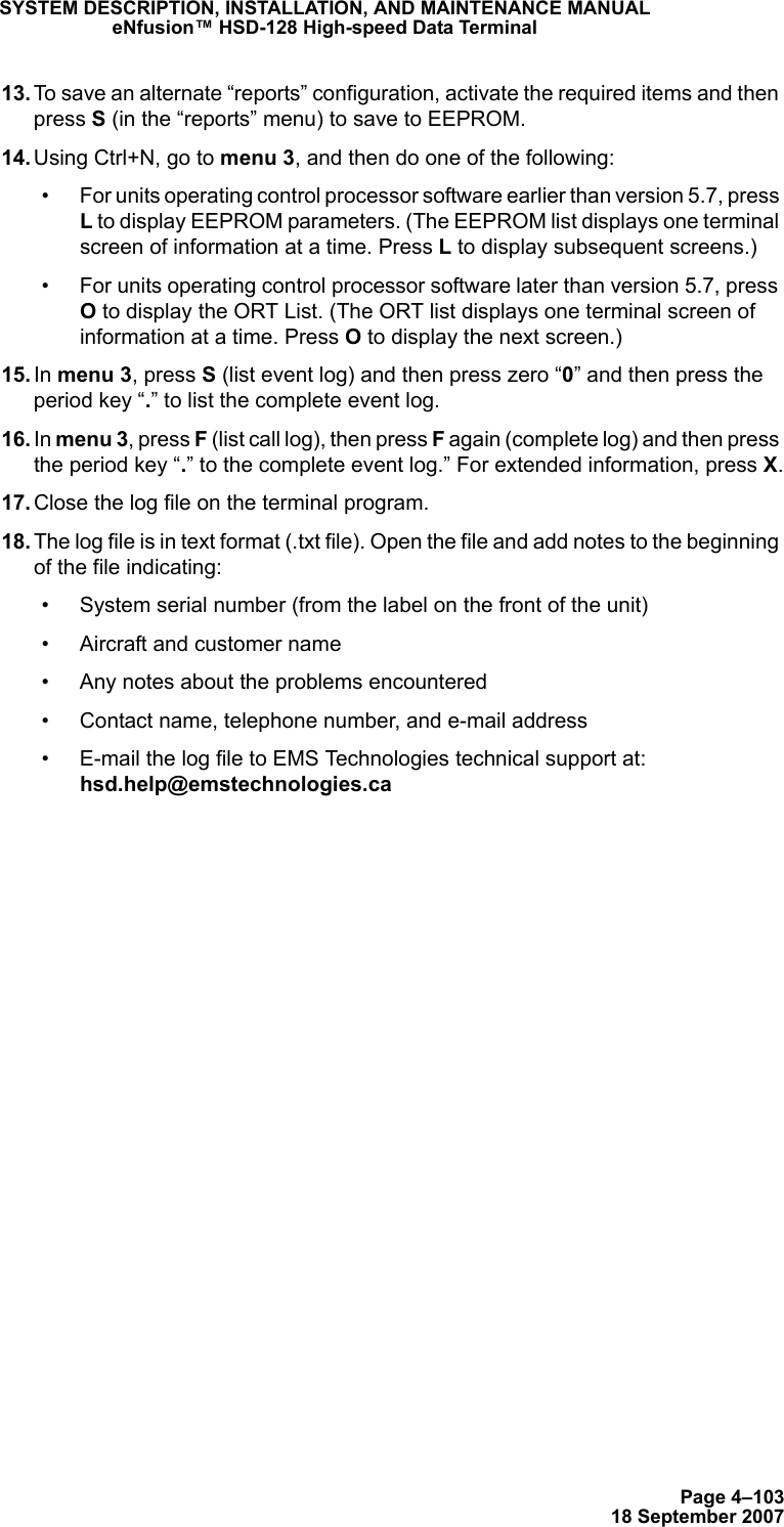 Page 4–10318 September 2007SYSTEM DESCRIPTION, INSTALLATION, AND MAINTENANCE MANUALeNfusion™ HSD-128 High-speed Data Terminal 13. To save an alternate “reports” configuration, activate the required items and then press S (in the “reports” menu) to save to EEPROM. 14. Using Ctrl+N, go to menu 3, and then do one of the following: • For units operating control processor software earlier than version 5.7, press L to display EEPROM parameters. (The EEPROM list displays one terminal screen of information at a time. Press L to display subsequent screens.)• For units operating control processor software later than version 5.7, press O to display the ORT List. (The ORT list displays one terminal screen of information at a time. Press O to display the next screen.) 15. In menu 3, press S (list event log) and then press zero “0” and then press the period key “.” to list the complete event log. 16. In menu 3, press F (list call log), then press F again (complete log) and then press the period key “.” to the complete event log.” For extended information, press X. 17. Close the log file on the terminal program. 18. The log file is in text format (.txt file). Open the file and add notes to the beginning of the file indicating:• System serial number (from the label on the front of the unit) • Aircraft and customer name• Any notes about the problems encountered• Contact name, telephone number, and e-mail address• E-mail the log file to EMS Technologies technical support at: hsd.help@emstechnologies.ca