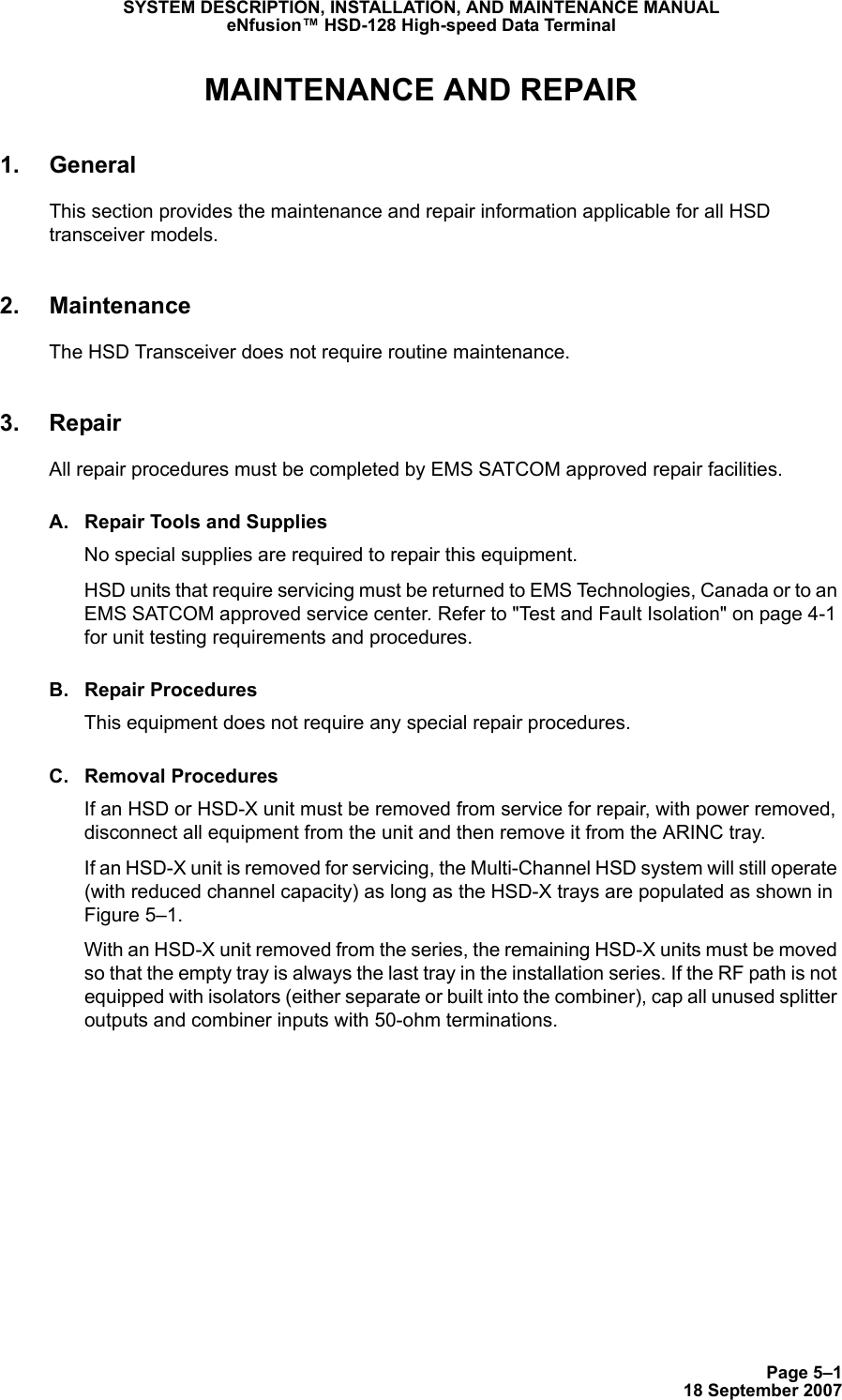 Page 5–118 September 2007SYSTEM DESCRIPTION, INSTALLATION, AND MAINTENANCE MANUALeNfusion™ HSD-128 High-speed Data TerminalMAINTENANCE AND REPAIR1. GeneralThis section provides the maintenance and repair information applicable for all HSD transceiver models.2. MaintenanceThe HSD Transceiver does not require routine maintenance.3. RepairAll repair procedures must be completed by EMS SATCOM approved repair facilities. A. Repair Tools and SuppliesNo special supplies are required to repair this equipment.  HSD units that require servicing must be returned to EMS Technologies, Canada or to an EMS SATCOM approved service center. Refer to &quot;Test and Fault Isolation&quot; on page 4-1 for unit testing requirements and procedures.B. Repair ProceduresThis equipment does not require any special repair procedures. C. Removal ProceduresIf an HSD or HSD-X unit must be removed from service for repair, with power removed, disconnect all equipment from the unit and then remove it from the ARINC tray. If an HSD-X unit is removed for servicing, the Multi-Channel HSD system will still operate (with reduced channel capacity) as long as the HSD-X trays are populated as shown in Figure 5–1.With an HSD-X unit removed from the series, the remaining HSD-X units must be moved so that the empty tray is always the last tray in the installation series. If the RF path is not equipped with isolators (either separate or built into the combiner), cap all unused splitter outputs and combiner inputs with 50-ohm terminations. 