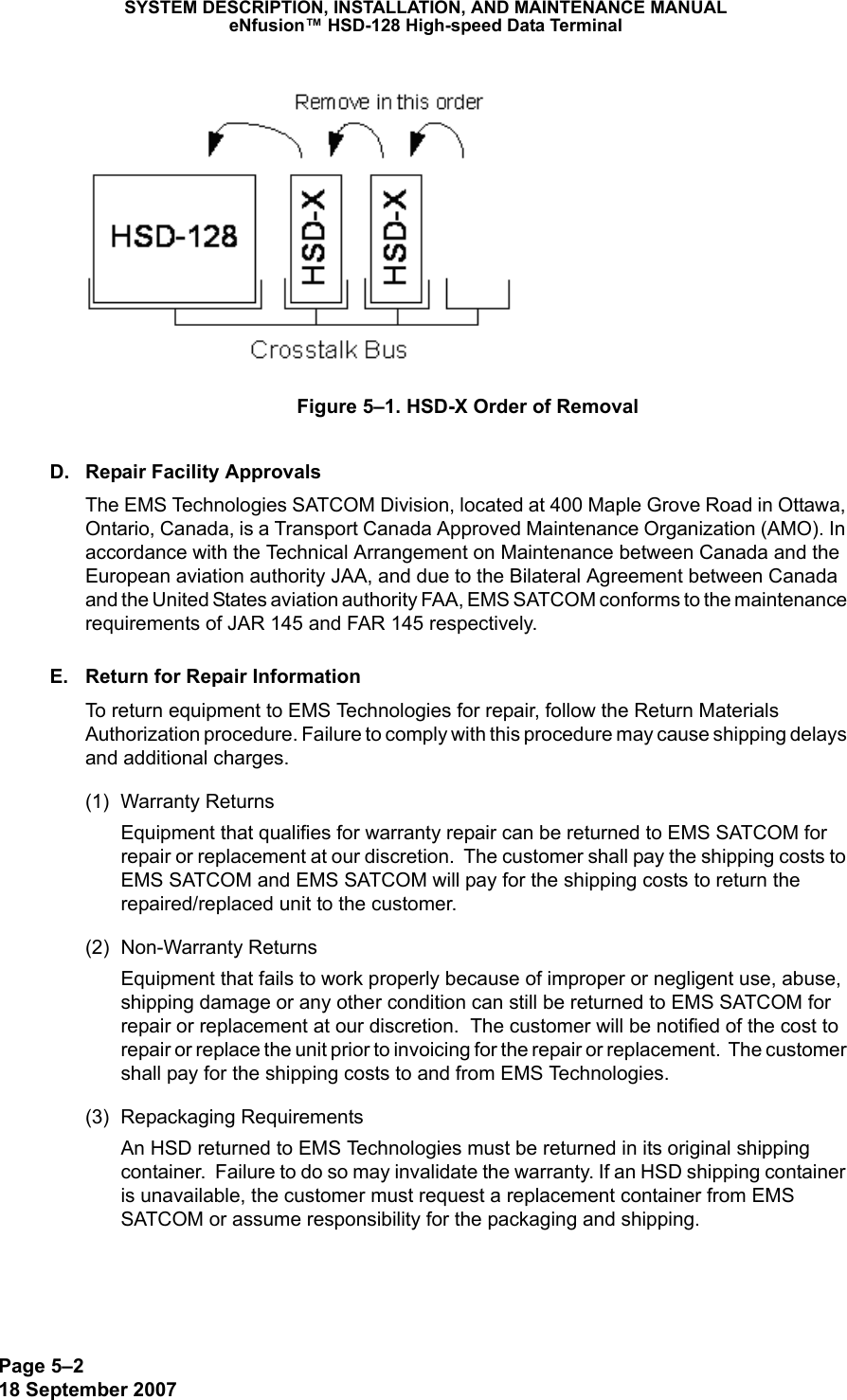 Page 5–218 September 2007SYSTEM DESCRIPTION, INSTALLATION, AND MAINTENANCE MANUALeNfusion™ HSD-128 High-speed Data TerminalFigure 5–1. HSD-X Order of RemovalD. Repair Facility ApprovalsThe EMS Technologies SATCOM Division, located at 400 Maple Grove Road in Ottawa, Ontario, Canada, is a Transport Canada Approved Maintenance Organization (AMO). In accordance with the Technical Arrangement on Maintenance between Canada and the European aviation authority JAA, and due to the Bilateral Agreement between Canada and the United States aviation authority FAA, EMS SATCOM conforms to the maintenance requirements of JAR 145 and FAR 145 respectively. E. Return for Repair InformationTo return equipment to EMS Technologies for repair, follow the Return Materials Authorization procedure. Failure to comply with this procedure may cause shipping delays and additional charges.(1) Warranty ReturnsEquipment that qualifies for warranty repair can be returned to EMS SATCOM for repair or replacement at our discretion.  The customer shall pay the shipping costs to EMS SATCOM and EMS SATCOM will pay for the shipping costs to return the repaired/replaced unit to the customer.(2) Non-Warranty ReturnsEquipment that fails to work properly because of improper or negligent use, abuse, shipping damage or any other condition can still be returned to EMS SATCOM for repair or replacement at our discretion.  The customer will be notified of the cost to repair or replace the unit prior to invoicing for the repair or replacement.  The customer shall pay for the shipping costs to and from EMS Technologies.(3) Repackaging RequirementsAn HSD returned to EMS Technologies must be returned in its original shipping container.  Failure to do so may invalidate the warranty. If an HSD shipping container is unavailable, the customer must request a replacement container from EMS SATCOM or assume responsibility for the packaging and shipping.  