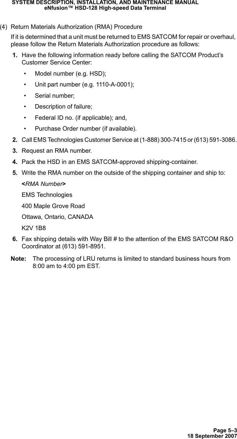 Page 5–318 September 2007SYSTEM DESCRIPTION, INSTALLATION, AND MAINTENANCE MANUALeNfusion™ HSD-128 High-speed Data Terminal(4) Return Materials Authorization (RMA) ProcedureIf it is determined that a unit must be returned to EMS SATCOM for repair or overhaul, please follow the Return Materials Authorization procedure as follows: 1. Have the following information ready before calling the SATCOM Product’s Customer Service Center:• Model number (e.g. HSD);• Unit part number (e.g. 1110-A-0001);• Serial number;• Description of failure;• Federal ID no. (if applicable); and,• Purchase Order number (if available). 2. Call EMS Technologies Customer Service at (1-888) 300-7415 or (613) 591-3086. 3. Request an RMA number. 4. Pack the HSD in an EMS SATCOM-approved shipping-container. 5. Write the RMA number on the outside of the shipping container and ship to:&lt;RMA Number&gt;EMS Technologies400 Maple Grove RoadOttawa, Ontario, CANADAK2V 1B8 6. Fax shipping details with Way Bill # to the attention of the EMS SATCOM R&amp;O Coordinator at (613) 591-8951.Note: The processing of LRU returns is limited to standard business hours from 8:00 am to 4:00 pm EST.