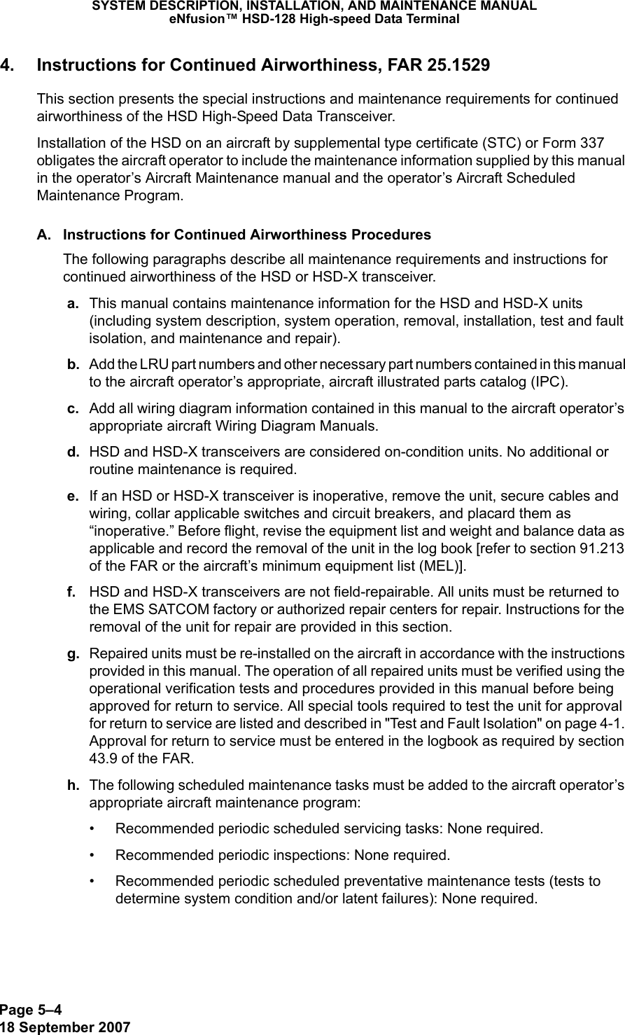 Page 5–418 September 2007SYSTEM DESCRIPTION, INSTALLATION, AND MAINTENANCE MANUALeNfusion™ HSD-128 High-speed Data Terminal4. Instructions for Continued Airworthiness, FAR 25.1529This section presents the special instructions and maintenance requirements for continued airworthiness of the HSD High-Speed Data Transceiver. Installation of the HSD on an aircraft by supplemental type certificate (STC) or Form 337 obligates the aircraft operator to include the maintenance information supplied by this manual in the operator’s Aircraft Maintenance manual and the operator’s Aircraft Scheduled Maintenance Program. A. Instructions for Continued Airworthiness ProceduresThe following paragraphs describe all maintenance requirements and instructions for continued airworthiness of the HSD or HSD-X transceiver.  a. This manual contains maintenance information for the HSD and HSD-X units (including system description, system operation, removal, installation, test and fault isolation, and maintenance and repair). b. Add the LRU part numbers and other necessary part numbers contained in this manual to the aircraft operator’s appropriate, aircraft illustrated parts catalog (IPC). c. Add all wiring diagram information contained in this manual to the aircraft operator’s appropriate aircraft Wiring Diagram Manuals. d. HSD and HSD-X transceivers are considered on-condition units. No additional or routine maintenance is required.  e. If an HSD or HSD-X transceiver is inoperative, remove the unit, secure cables and wiring, collar applicable switches and circuit breakers, and placard them as “inoperative.” Before flight, revise the equipment list and weight and balance data as applicable and record the removal of the unit in the log book [refer to section 91.213 of the FAR or the aircraft’s minimum equipment list (MEL)].   f. HSD and HSD-X transceivers are not field-repairable. All units must be returned to the EMS SATCOM factory or authorized repair centers for repair. Instructions for the removal of the unit for repair are provided in this section.  g. Repaired units must be re-installed on the aircraft in accordance with the instructions provided in this manual. The operation of all repaired units must be verified using the operational verification tests and procedures provided in this manual before being approved for return to service. All special tools required to test the unit for approval for return to service are listed and described in &quot;Test and Fault Isolation&quot; on page 4-1. Approval for return to service must be entered in the logbook as required by section 43.9 of the FAR. h. The following scheduled maintenance tasks must be added to the aircraft operator’s appropriate aircraft maintenance program:• Recommended periodic scheduled servicing tasks: None required.• Recommended periodic inspections: None required.• Recommended periodic scheduled preventative maintenance tests (tests to determine system condition and/or latent failures): None required.