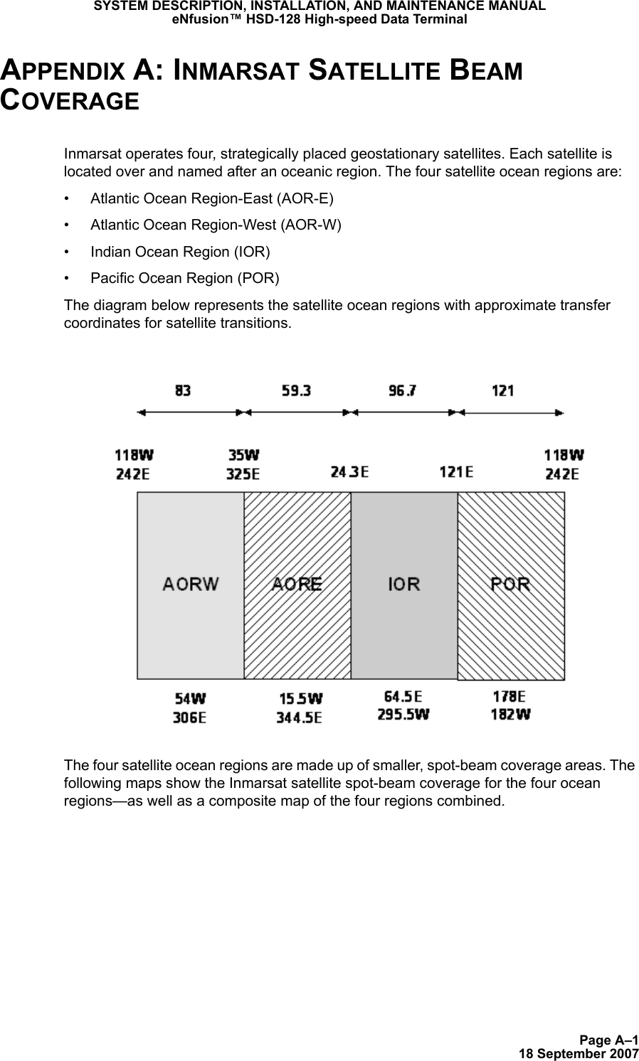 Page A–118 September 2007SYSTEM DESCRIPTION, INSTALLATION, AND MAINTENANCE MANUALeNfusion™ HSD-128 High-speed Data TerminalAPPENDIX A: INMARSAT SATELLITE BEAM COVERAGEInmarsat operates four, strategically placed geostationary satellites. Each satellite is located over and named after an oceanic region. The four satellite ocean regions are: • Atlantic Ocean Region-East (AOR-E)• Atlantic Ocean Region-West (AOR-W)• Indian Ocean Region (IOR)• Pacific Ocean Region (POR)The diagram below represents the satellite ocean regions with approximate transfer coordinates for satellite transitions.The four satellite ocean regions are made up of smaller, spot-beam coverage areas. The following maps show the Inmarsat satellite spot-beam coverage for the four ocean regions—as well as a composite map of the four regions combined.