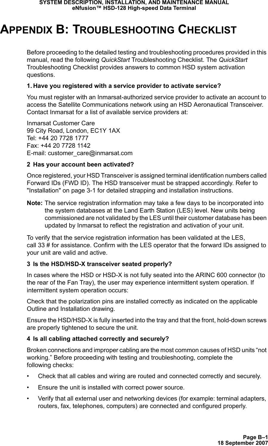 Page B–118 September 2007SYSTEM DESCRIPTION, INSTALLATION, AND MAINTENANCE MANUALeNfusion™ HSD-128 High-speed Data TerminalAPPENDIX B: TROUBLESHOOTING CHECKLISTBefore proceeding to the detailed testing and troubleshooting procedures provided in this manual, read the following QuickStart Troubleshooting Checklist. The QuickStart Troubleshooting Checklist provides answers to common HSD system activation questions.1. Have you registered with a service provider to activate service?You must register with an Inmarsat-authorized service provider to activate an account to access the Satellite Communications network using an HSD Aeronautical Transceiver. Contact Inmarsat for a list of available service providers at:Inmarsat Customer Care 99 City Road, London, EC1Y 1AX Tel: +44 20 7728 1777 Fax: +44 20 7728 1142 E-mail: customer_care@inmarsat.com2 Has your account been activated? Once registered, your HSD Transceiver is assigned terminal identification numbers called Forward IDs (FWD ID). The HSD transceiver must be strapped accordingly. Refer to &quot;Installation&quot; on page 3-1 for detailed strapping and installation instructions. Note: The service registration information may take a few days to be incorporated into the system databases at the Land Earth Station (LES) level. New units being commissioned are not validated by the LES until their customer database has been updated by Inmarsat to reflect the registration and activation of your unit.To verify that the service registration information has been validated at the LES,  call 33 # for assistance. Confirm with the LES operator that the forward IDs assigned to your unit are valid and active.3 Is the HSD/HSD-X transceiver seated properly?In cases where the HSD or HSD-X is not fully seated into the ARINC 600 connector (to the rear of the Fan Tray), the user may experience intermittent system operation. If intermittent system operation occurs:Check that the polarization pins are installed correctly as indicated on the applicable Outline and Installation drawing. Ensure the HSD/HSD-X is fully inserted into the tray and that the front, hold-down screws are properly tightened to secure the unit.4 Is all cabling attached correctly and securely? Broken connections and improper cabling are the most common causes of HSD units “not working.” Before proceeding with testing and troubleshooting, complete the  following checks:• Check that all cables and wiring are routed and connected correctly and securely.• Ensure the unit is installed with correct power source. • Verify that all external user and networking devices (for example: terminal adapters, routers, fax, telephones, computers) are connected and configured properly.
