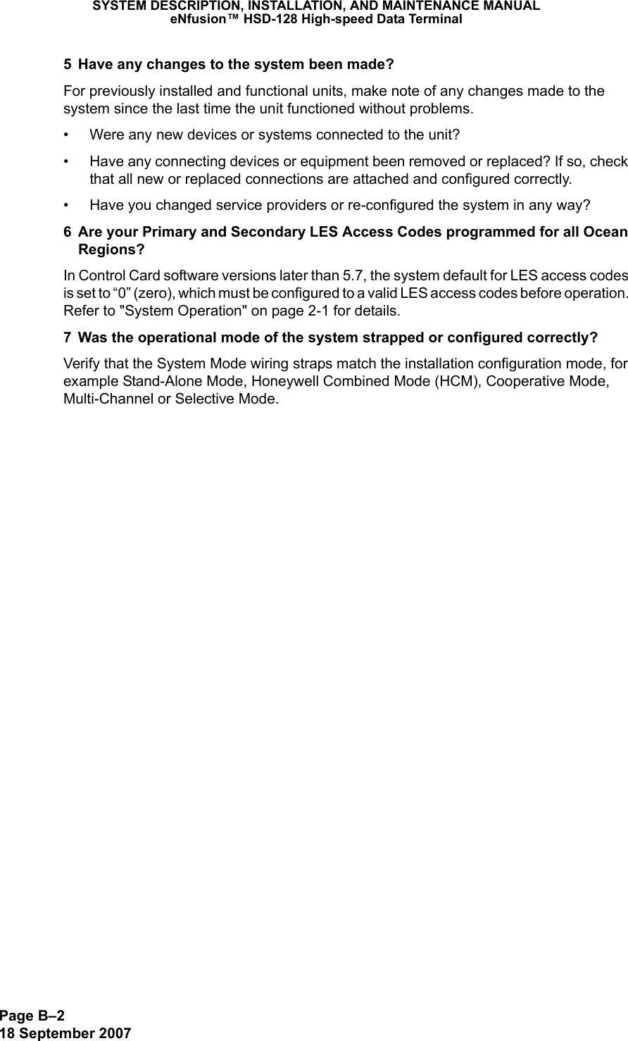 Page B–218 September 2007SYSTEM DESCRIPTION, INSTALLATION, AND MAINTENANCE MANUALeNfusion™ HSD-128 High-speed Data Terminal5 Have any changes to the system been made? For previously installed and functional units, make note of any changes made to the system since the last time the unit functioned without problems. • Were any new devices or systems connected to the unit?• Have any connecting devices or equipment been removed or replaced? If so, check that all new or replaced connections are attached and configured correctly.• Have you changed service providers or re-configured the system in any way? 6 Are your Primary and Secondary LES Access Codes programmed for all Ocean Regions? In Control Card software versions later than 5.7, the system default for LES access codes is set to “0” (zero), which must be configured to a valid LES access codes before operation. Refer to &quot;System Operation&quot; on page 2-1 for details.7 Was the operational mode of the system strapped or configured correctly?Verify that the System Mode wiring straps match the installation configuration mode, for example Stand-Alone Mode, Honeywell Combined Mode (HCM), Cooperative Mode, Multi-Channel or Selective Mode.