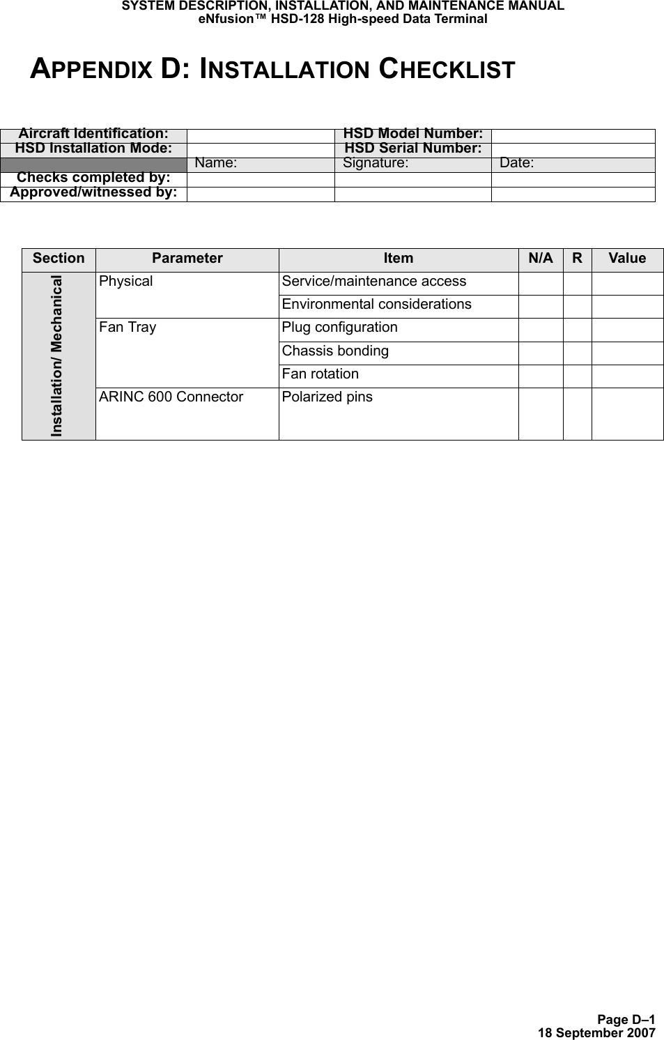 Page D–118 September 2007SYSTEM DESCRIPTION, INSTALLATION, AND MAINTENANCE MANUALeNfusion™ HSD-128 High-speed Data TerminalAPPENDIX D: INSTALLATION CHECKLISTAircraft Identification: HSD Model Number:HSD Installation Mode: HSD Serial Number:Name: Signature: Date:Checks completed by:Approved/witnessed by:Section Parameter Item N/A RValueInstallation/ MechanicalPhysical Service/maintenance accessEnvironmental considerationsFan Tray Plug configurationChassis bondingFan rotationARINC 600 Connector Polarized pins
