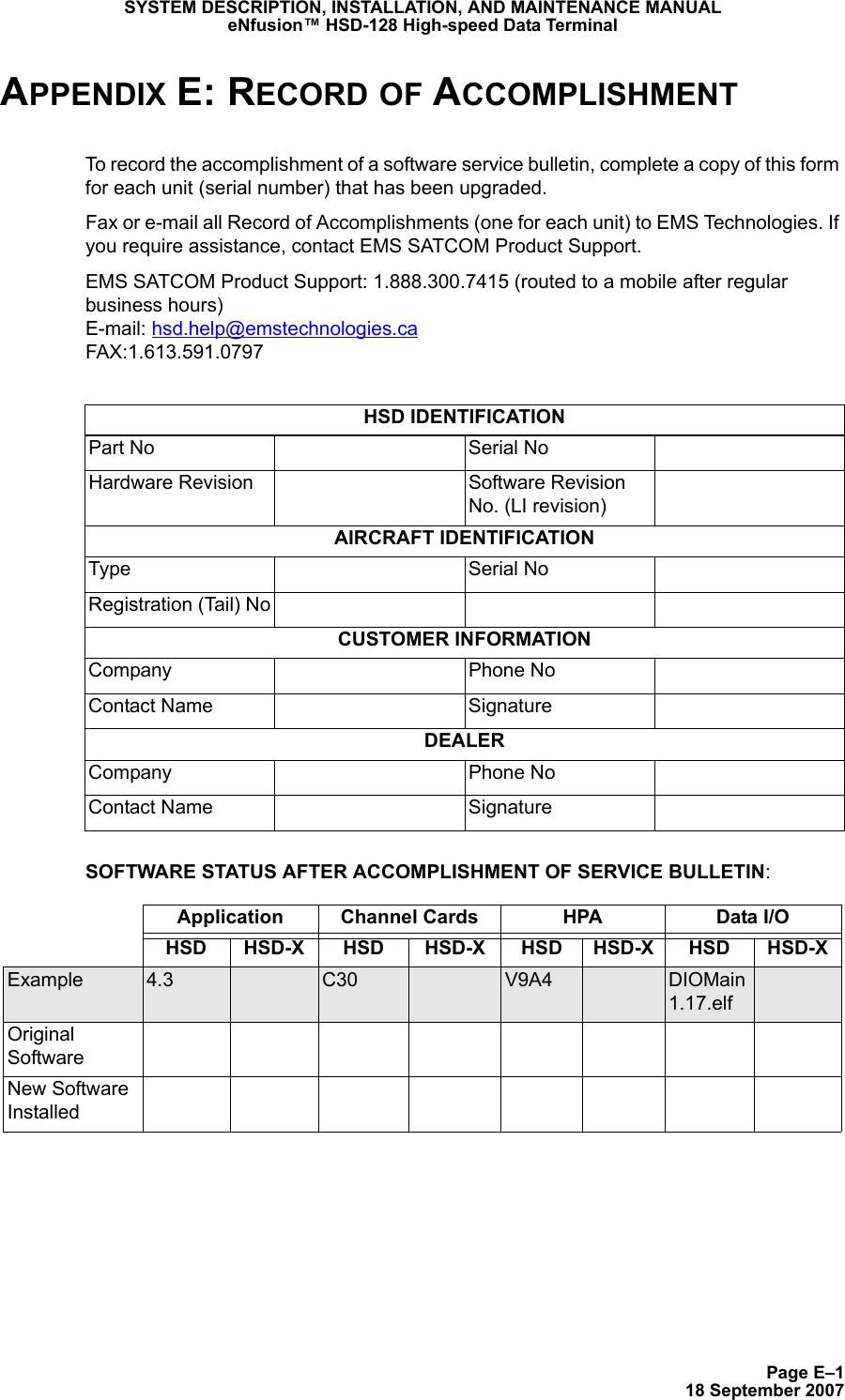 Page E–118 September 2007SYSTEM DESCRIPTION, INSTALLATION, AND MAINTENANCE MANUALeNfusion™ HSD-128 High-speed Data TerminalAPPENDIX E: RECORD OF ACCOMPLISHMENTTo record the accomplishment of a software service bulletin, complete a copy of this form for each unit (serial number) that has been upgraded.Fax or e-mail all Record of Accomplishments (one for each unit) to EMS Technologies. If you require assistance, contact EMS SATCOM Product Support.EMS SATCOM Product Support: 1.888.300.7415 (routed to a mobile after regular business hours) E-mail: hsd.help@emstechnologies.ca FAX:1.613.591.0797SOFTWARE STATUS AFTER ACCOMPLISHMENT OF SERVICE BULLETIN:HSD IDENTIFICATIONPart No Serial NoHardware Revision Software Revision No. (LI revision)AIRCRAFT IDENTIFICATIONType Serial NoRegistration (Tail) NoCUSTOMER INFORMATIONCompany Phone NoContact Name SignatureDEALERCompany Phone NoContact Name SignatureApplication Channel Cards HPA Data I/O HSD HSD-X HSD HSD-X HSD HSD-X HSD HSD-XExample 4.3 C30 V9A4 DIOMain 1.17.elfOriginal SoftwareNew Software Installed