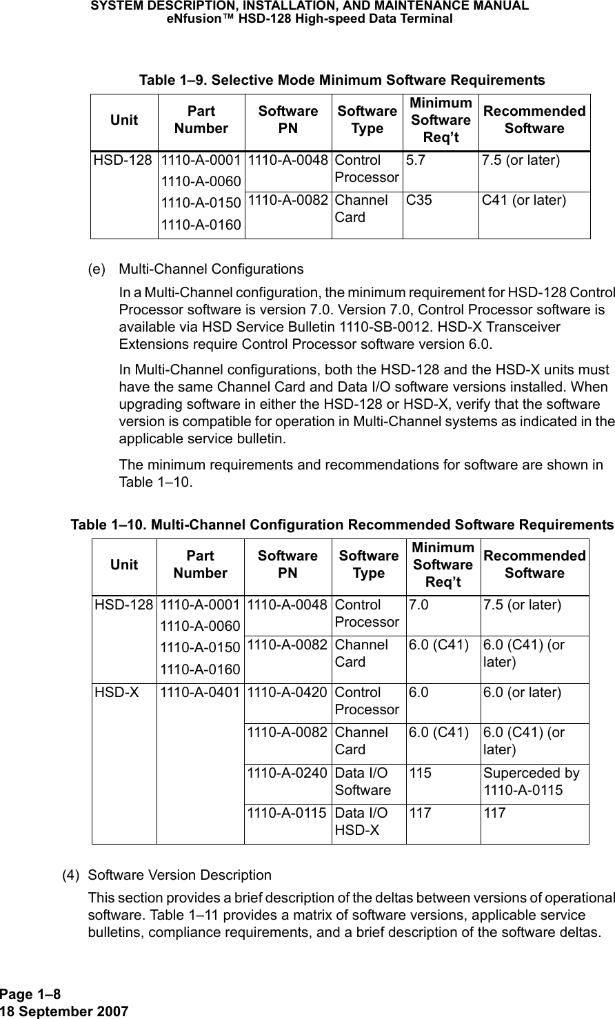 Page 1–818 September 2007SYSTEM DESCRIPTION, INSTALLATION, AND MAINTENANCE MANUALeNfusion™ HSD-128 High-speed Data Terminal(e) Multi-Channel ConfigurationsIn a Multi-Channel configuration, the minimum requirement for HSD-128 Control Processor software is version 7.0. Version 7.0, Control Processor software is available via HSD Service Bulletin 1110-SB-0012. HSD-X Transceiver Extensions require Control Processor software version 6.0.In Multi-Channel configurations, both the HSD-128 and the HSD-X units must have the same Channel Card and Data I/O software versions installed. When upgrading software in either the HSD-128 or HSD-X, verify that the software version is compatible for operation in Multi-Channel systems as indicated in the applicable service bulletin.The minimum requirements and recommendations for software are shown in Table 1–10.(4) Software Version DescriptionThis section provides a brief description of the deltas between versions of operational software. Table 1–11 provides a matrix of software versions, applicable service bulletins, compliance requirements, and a brief description of the software deltas.  Table 1–9. Selective Mode Minimum Software RequirementsUnit Part Number Software PNSoftware TypeMinimum Software Req’t Recommended SoftwareHSD-128 1110-A-00011110-A-00601110-A-01501110-A-01601110-A-0048 Control Processor5.7 7.5 (or later)1110-A-0082 Channel CardC35 C41 (or later) Table 1–10. Multi-Channel Configuration Recommended Software RequirementsUnit Part Number Software PNSoftware TypeMinimum Software Req’t Recommended SoftwareHSD-128 1110-A-00011110-A-00601110-A-01501110-A-01601110-A-0048 Control Processor7.0 7.5 (or later)1110-A-0082 Channel Card6.0 (C41) 6.0 (C41) (or later)HSD-X 1110-A-0401 1110-A-0420 Control Processor6.0 6.0 (or later)1110-A-0082 Channel Card 6.0 (C41) 6.0 (C41) (or later)1110-A-0240 Data I/O Software115 Superceded by 1110-A-01151110-A-0115 Data I/O HSD-X 117 117