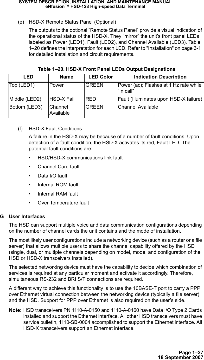 Page 1–2718 September 2007SYSTEM DESCRIPTION, INSTALLATION, AND MAINTENANCE MANUALeNfusion™ HSD-128 High-speed Data Terminal(e) HSD-X Remote Status Panel (Optional)The outputs to the optional “Remote Status Panel” provide a visual indication of the operational status of the HSD-X. They “mirror” the unit’s front panel LEDs labeled as Power (LED1), Fault (LED2), and Channel Available (LED3). Tabl e  1–20 defines the interpretation for each LED. Refer to &quot;Installation&quot; on page 3-1  for detailed installation and circuit requirements.(f) HSD-X Fault ConditionsA failure in the HSD-X may be because of a number of fault conditions. Upon detection of a fault condition, the HSD-X activates its red, Fault LED. The potential fault conditions are:• HSD/HSD-X communications link fault• Channel Card fault• Data I/O fault• Internal ROM fault• Internal RAM fault• Over Temperature faultG. User InterfacesThe HSD can support multiple voice and data communication configurations depending on the number of channel cards the unit contains and the mode of installation.The most likely user configurations include a networking device (such as a router or a file server) that allows multiple users to share the channel capability offered by the HSD (single, dual, or multiple channels depending on model, mode, and configuration of the HSD or HSD-X transceivers installed). The selected networking device must have the capability to decide which combination of services is required at any particular moment and activate it accordingly. Therefore, simultaneous RS-232 and BRI S/T connections are required. A different way to achieve this functionality is to use the 10BASE-T port to carry a PPP over Ethernet virtual connection between the networking device (typically a file server) and the HSD. Support for PPP over Ethernet is also required on the user’s side. Note: HSD transceivers PN 1110-A-0150 and 1110-A-0160 have Data I/O Type 2 Cards installed and support the Ethernet interface. All other HSD transceivers must have service bulletin, 1110-SB-0004 accomplished to support the Ethernet interface. All HSD-X transceivers support an Ethernet interface. Table 1–20. HSD-X Front Panel LEDs Output DesignationsLED  Name LED Color Indication DescriptionTop (LED1) Power GREEN Power (ac); Flashes at 1 Hz rate while “in call”Middle (LED2) HSD-X Fail RED Fault (Illuminates upon HSD-X failure)Bottom (LED3) Channel AvailableGREEN Channel Available