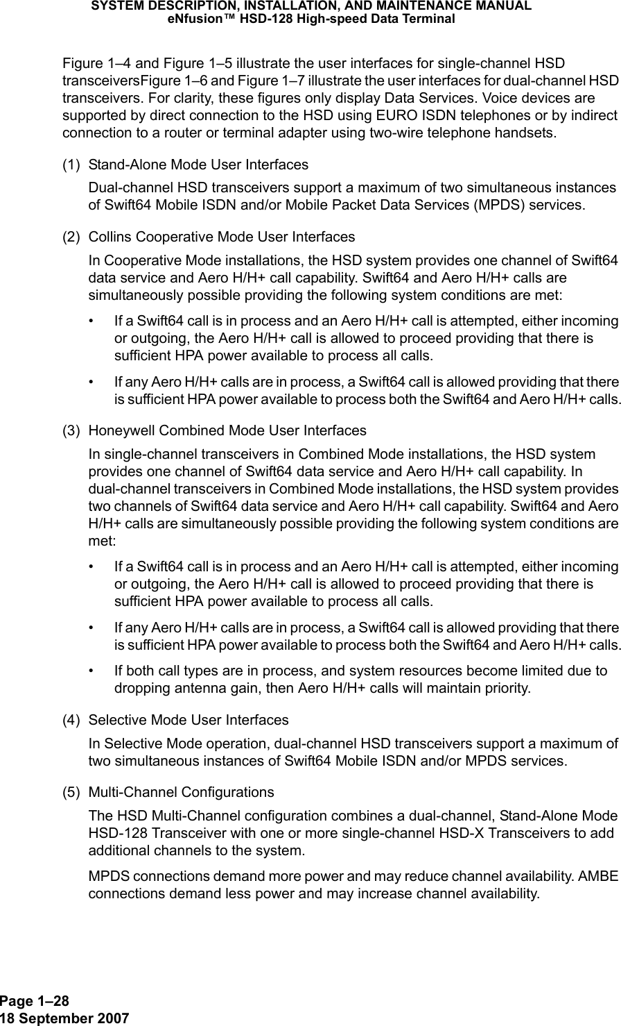 Page 1–2818 September 2007SYSTEM DESCRIPTION, INSTALLATION, AND MAINTENANCE MANUALeNfusion™ HSD-128 High-speed Data TerminalFigure 1–4 and Figure 1–5 illustrate the user interfaces for single-channel HSD transceiversFigure 1–6 and Figure 1–7 illustrate the user interfaces for dual-channel HSD transceivers. For clarity, these figures only display Data Services. Voice devices are supported by direct connection to the HSD using EURO ISDN telephones or by indirect connection to a router or terminal adapter using two-wire telephone handsets. (1) Stand-Alone Mode User InterfacesDual-channel HSD transceivers support a maximum of two simultaneous instances of Swift64 Mobile ISDN and/or Mobile Packet Data Services (MPDS) services. (2) Collins Cooperative Mode User InterfacesIn Cooperative Mode installations, the HSD system provides one channel of Swift64 data service and Aero H/H+ call capability. Swift64 and Aero H/H+ calls are simultaneously possible providing the following system conditions are met:• If a Swift64 call is in process and an Aero H/H+ call is attempted, either incoming or outgoing, the Aero H/H+ call is allowed to proceed providing that there is sufficient HPA power available to process all calls.• If any Aero H/H+ calls are in process, a Swift64 call is allowed providing that there is sufficient HPA power available to process both the Swift64 and Aero H/H+ calls.(3) Honeywell Combined Mode User InterfacesIn single-channel transceivers in Combined Mode installations, the HSD system provides one channel of Swift64 data service and Aero H/H+ call capability. In dual-channel transceivers in Combined Mode installations, the HSD system provides two channels of Swift64 data service and Aero H/H+ call capability. Swift64 and Aero H/H+ calls are simultaneously possible providing the following system conditions are met:• If a Swift64 call is in process and an Aero H/H+ call is attempted, either incoming or outgoing, the Aero H/H+ call is allowed to proceed providing that there is sufficient HPA power available to process all calls.• If any Aero H/H+ calls are in process, a Swift64 call is allowed providing that there is sufficient HPA power available to process both the Swift64 and Aero H/H+ calls.• If both call types are in process, and system resources become limited due to dropping antenna gain, then Aero H/H+ calls will maintain priority.(4) Selective Mode User InterfacesIn Selective Mode operation, dual-channel HSD transceivers support a maximum of two simultaneous instances of Swift64 Mobile ISDN and/or MPDS services.(5) Multi-Channel ConfigurationsThe HSD Multi-Channel configuration combines a dual-channel, Stand-Alone Mode HSD-128 Transceiver with one or more single-channel HSD-X Transceivers to add additional channels to the system.  MPDS connections demand more power and may reduce channel availability. AMBE connections demand less power and may increase channel availability. 