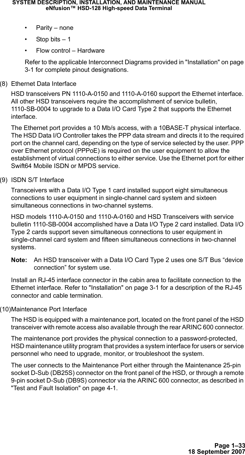 Page 1–3318 September 2007SYSTEM DESCRIPTION, INSTALLATION, AND MAINTENANCE MANUALeNfusion™ HSD-128 High-speed Data Terminal• Parity – none• Stop bits – 1• Flow control – HardwareRefer to the applicable Interconnect Diagrams provided in &quot;Installation&quot; on page 3-1 for complete pinout designations.(8) Ethernet Data Interface HSD transceivers PN 1110-A-0150 and 1110-A-0160 support the Ethernet interface. All other HSD transceivers require the accomplishment of service bulletin, 1110-SB-0004 to upgrade to a Data I/O Card Type 2 that supports the Ethernet interface. The Ethernet port provides a 10 Mb/s access, with a 10BASE-T physical interface. The HSD Data I/O Controller takes the PPP data stream and directs it to the required port on the channel card, depending on the type of service selected by the user. PPP over Ethernet protocol (PPPoE) is required on the user equipment to allow the establishment of virtual connections to either service. Use the Ethernet port for either Swift64 Mobile ISDN or MPDS service.(9) ISDN S/T InterfaceTransceivers with a Data I/O Type 1 card installed support eight simultaneous connections to user equipment in single-channel card system and sixteen simultaneous connections in two-channel systems.HSD models 1110-A-0150 and 1110-A-0160 and HSD Transceivers with service bulletin 1110-SB-0004 accomplished have a Data I/O Type 2 card installed. Data I/O Type 2 cards support seven simultaneous connections to user equipment in single-channel card system and fifteen simultaneous connections in two-channel systems.Note: An HSD transceiver with a Data I/O Card Type 2 uses one S/T Bus “device connection” for system use.Install an RJ-45 interface connector in the cabin area to facilitate connection to the Ethernet interface. Refer to &quot;Installation&quot; on page 3-1 for a description of the RJ-45 connector and cable termination.(10)Maintenance Port InterfaceThe HSD is equipped with a maintenance port, located on the front panel of the HSD transceiver with remote access also available through the rear ARINC 600 connector. The maintenance port provides the physical connection to a password-protected, HSD maintenance utility program that provides a system interface for users or service personnel who need to upgrade, monitor, or troubleshoot the system. The user connects to the Maintenance Port either through the Maintenance 25-pin socket D-Sub (DB25S) connector on the front panel of the HSD, or through a remote 9-pin socket D-Sub (DB9S) connector via the ARINC 600 connector, as described in &quot;Test and Fault Isolation&quot; on page 4-1.