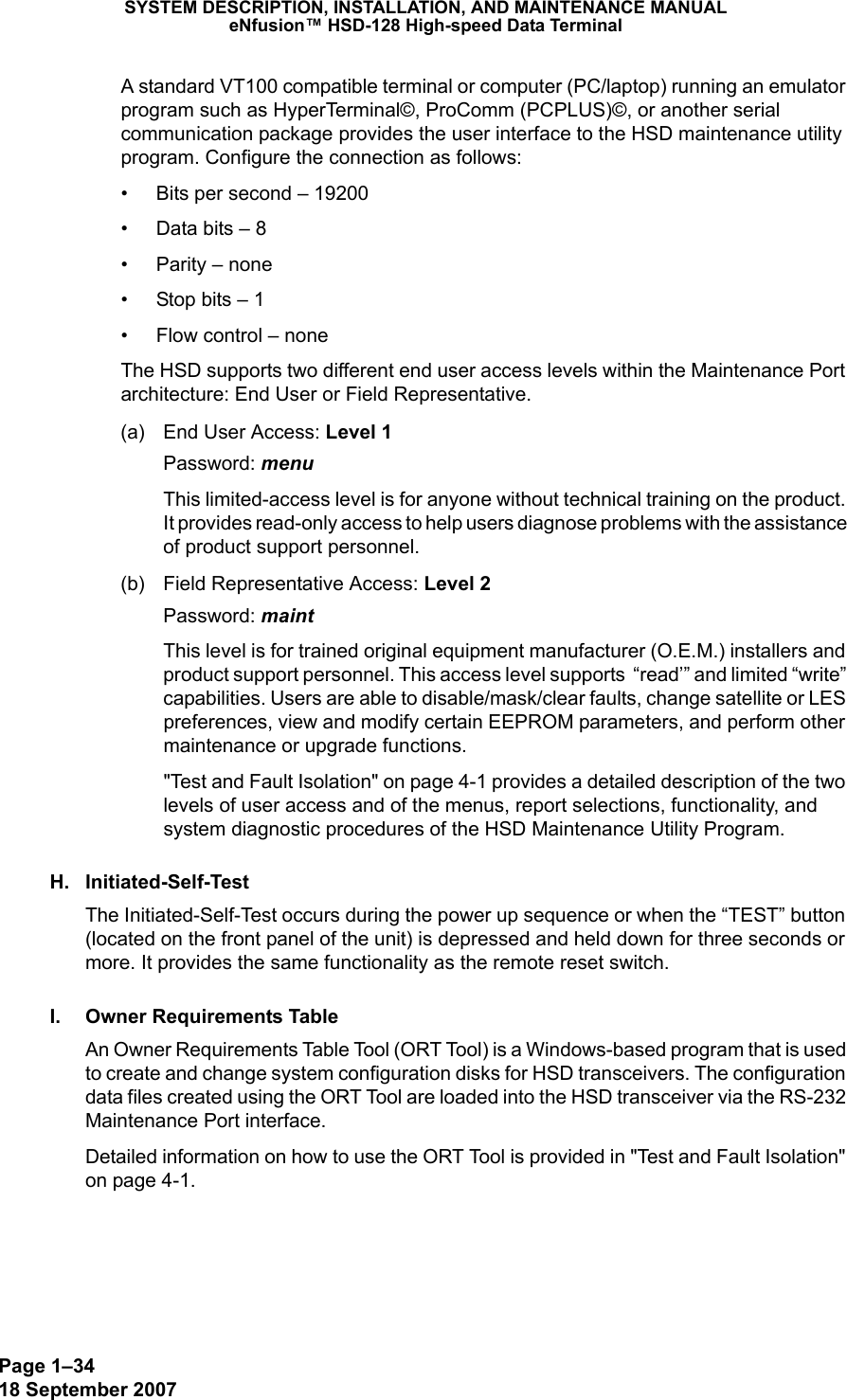 Page 1–3418 September 2007SYSTEM DESCRIPTION, INSTALLATION, AND MAINTENANCE MANUALeNfusion™ HSD-128 High-speed Data TerminalA standard VT100 compatible terminal or computer (PC/laptop) running an emulator program such as HyperTerminal©, ProComm (PCPLUS)©, or another serial communication package provides the user interface to the HSD maintenance utility program. Configure the connection as follows: • Bits per second – 19200• Data bits – 8• Parity – none• Stop bits – 1• Flow control – noneThe HSD supports two different end user access levels within the Maintenance Port architecture: End User or Field Representative.(a) End User Access: Level 1Password: menuThis limited-access level is for anyone without technical training on the product. It provides read-only access to help users diagnose problems with the assistance of product support personnel.(b) Field Representative Access: Level 2Password: maintThis level is for trained original equipment manufacturer (O.E.M.) installers and product support personnel. This access level supports  “read’” and limited “write” capabilities. Users are able to disable/mask/clear faults, change satellite or LES preferences, view and modify certain EEPROM parameters, and perform other maintenance or upgrade functions.&quot;Test and Fault Isolation&quot; on page 4-1 provides a detailed description of the two levels of user access and of the menus, report selections, functionality, and system diagnostic procedures of the HSD Maintenance Utility Program.H. Initiated-Self-TestThe Initiated-Self-Test occurs during the power up sequence or when the “TEST” button (located on the front panel of the unit) is depressed and held down for three seconds or more. It provides the same functionality as the remote reset switch.I. Owner Requirements TableAn Owner Requirements Table Tool (ORT Tool) is a Windows-based program that is used to create and change system configuration disks for HSD transceivers. The configuration data files created using the ORT Tool are loaded into the HSD transceiver via the RS-232 Maintenance Port interface. Detailed information on how to use the ORT Tool is provided in &quot;Test and Fault Isolation&quot; on page 4-1.