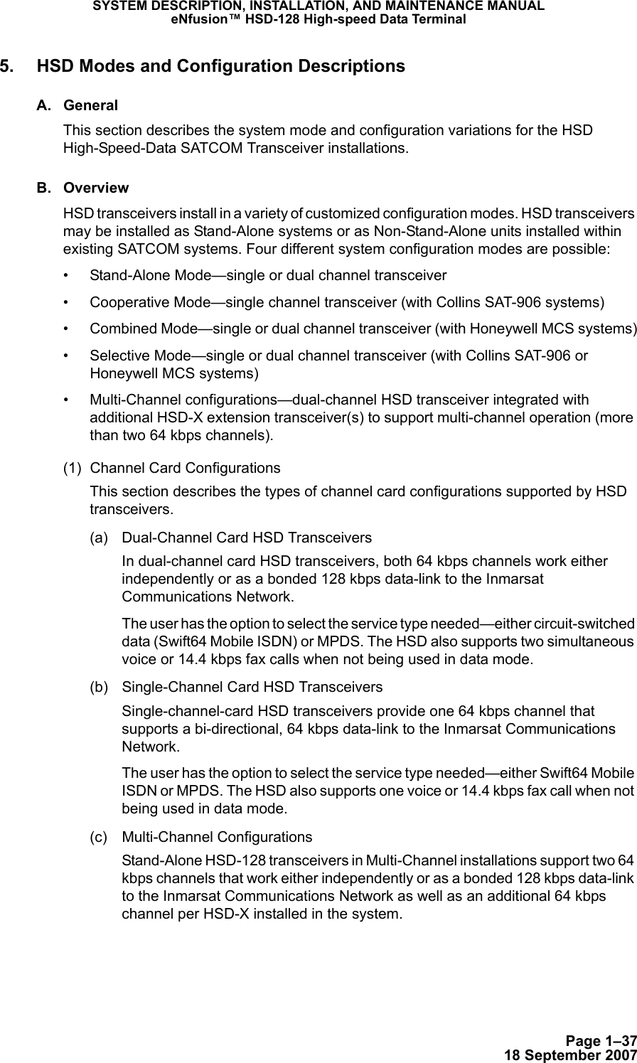 Page 1–3718 September 2007SYSTEM DESCRIPTION, INSTALLATION, AND MAINTENANCE MANUALeNfusion™ HSD-128 High-speed Data Terminal5. HSD Modes and Configuration DescriptionsA. GeneralThis section describes the system mode and configuration variations for the HSD High-Speed-Data SATCOM Transceiver installations.B. OverviewHSD transceivers install in a variety of customized configuration modes. HSD transceivers may be installed as Stand-Alone systems or as Non-Stand-Alone units installed within existing SATCOM systems. Four different system configuration modes are possible:• Stand-Alone Mode—single or dual channel transceiver• Cooperative Mode—single channel transceiver (with Collins SAT-906 systems)• Combined Mode—single or dual channel transceiver (with Honeywell MCS systems)• Selective Mode—single or dual channel transceiver (with Collins SAT-906 or Honeywell MCS systems)• Multi-Channel configurations—dual-channel HSD transceiver integrated with additional HSD-X extension transceiver(s) to support multi-channel operation (more than two 64 kbps channels).(1) Channel Card ConfigurationsThis section describes the types of channel card configurations supported by HSD transceivers.(a) Dual-Channel Card HSD Transceivers In dual-channel card HSD transceivers, both 64 kbps channels work either independently or as a bonded 128 kbps data-link to the Inmarsat Communications Network. The user has the option to select the service type needed—either circuit-switched data (Swift64 Mobile ISDN) or MPDS. The HSD also supports two simultaneous voice or 14.4 kbps fax calls when not being used in data mode.(b) Single-Channel Card HSD Transceivers Single-channel-card HSD transceivers provide one 64 kbps channel that supports a bi-directional, 64 kbps data-link to the Inmarsat Communications Network. The user has the option to select the service type needed—either Swift64 Mobile ISDN or MPDS. The HSD also supports one voice or 14.4 kbps fax call when not being used in data mode.(c) Multi-Channel Configurations Stand-Alone HSD-128 transceivers in Multi-Channel installations support two 64 kbps channels that work either independently or as a bonded 128 kbps data-link to the Inmarsat Communications Network as well as an additional 64 kbps channel per HSD-X installed in the system. 