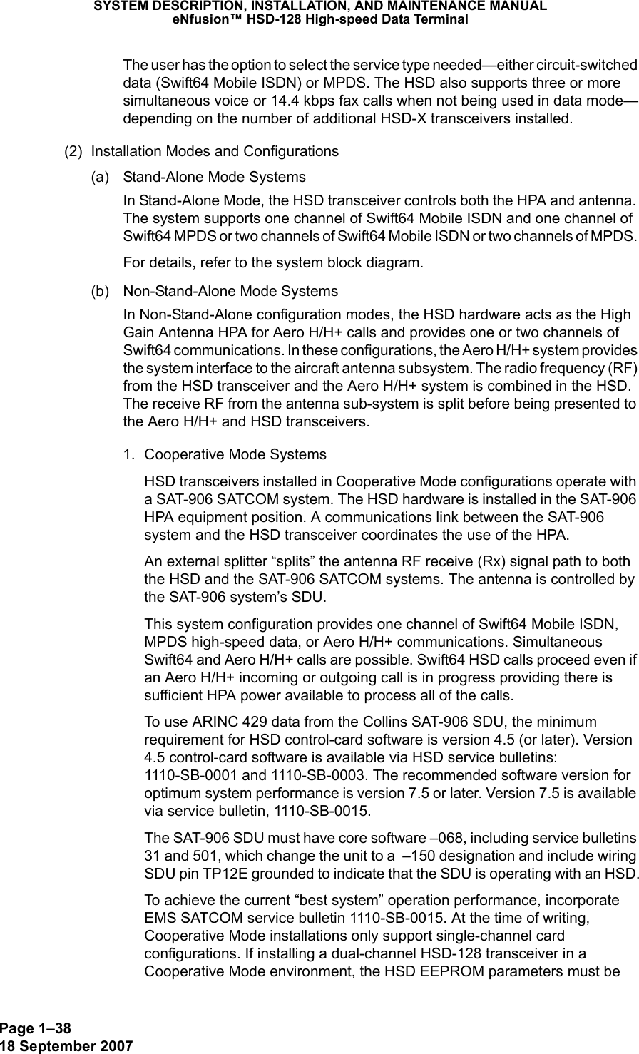 Page 1–3818 September 2007SYSTEM DESCRIPTION, INSTALLATION, AND MAINTENANCE MANUALeNfusion™ HSD-128 High-speed Data TerminalThe user has the option to select the service type needed—either circuit-switched data (Swift64 Mobile ISDN) or MPDS. The HSD also supports three or more simultaneous voice or 14.4 kbps fax calls when not being used in data mode—depending on the number of additional HSD-X transceivers installed.(2) Installation Modes and Configurations(a) Stand-Alone Mode SystemsIn Stand-Alone Mode, the HSD transceiver controls both the HPA and antenna. The system supports one channel of Swift64 Mobile ISDN and one channel of Swift64 MPDS or two channels of Swift64 Mobile ISDN or two channels of MPDS. For details, refer to the system block diagram.(b) Non-Stand-Alone Mode SystemsIn Non-Stand-Alone configuration modes, the HSD hardware acts as the High Gain Antenna HPA for Aero H/H+ calls and provides one or two channels of Swift64 communications. In these configurations, the Aero H/H+ system provides the system interface to the aircraft antenna subsystem. The radio frequency (RF) from the HSD transceiver and the Aero H/H+ system is combined in the HSD. The receive RF from the antenna sub-system is split before being presented to the Aero H/H+ and HSD transceivers. 1. Cooperative Mode SystemsHSD transceivers installed in Cooperative Mode configurations operate with a SAT-906 SATCOM system. The HSD hardware is installed in the SAT-906 HPA equipment position. A communications link between the SAT-906 system and the HSD transceiver coordinates the use of the HPA. An external splitter “splits” the antenna RF receive (Rx) signal path to both the HSD and the SAT-906 SATCOM systems. The antenna is controlled by the SAT-906 system’s SDU.This system configuration provides one channel of Swift64 Mobile ISDN, MPDS high-speed data, or Aero H/H+ communications. Simultaneous Swift64 and Aero H/H+ calls are possible. Swift64 HSD calls proceed even if an Aero H/H+ incoming or outgoing call is in progress providing there is sufficient HPA power available to process all of the calls. To use ARINC 429 data from the Collins SAT-906 SDU, the minimum requirement for HSD control-card software is version 4.5 (or later). Version 4.5 control-card software is available via HSD service bulletins: 1110-SB-0001 and 1110-SB-0003. The recommended software version for optimum system performance is version 7.5 or later. Version 7.5 is available via service bulletin, 1110-SB-0015.The SAT-906 SDU must have core software –068, including service bulletins 31 and 501, which change the unit to a  –150 designation and include wiring SDU pin TP12E grounded to indicate that the SDU is operating with an HSD.To achieve the current “best system” operation performance, incorporate EMS SATCOM service bulletin 1110-SB-0015. At the time of writing, Cooperative Mode installations only support single-channel card configurations. If installing a dual-channel HSD-128 transceiver in a Cooperative Mode environment, the HSD EEPROM parameters must be 