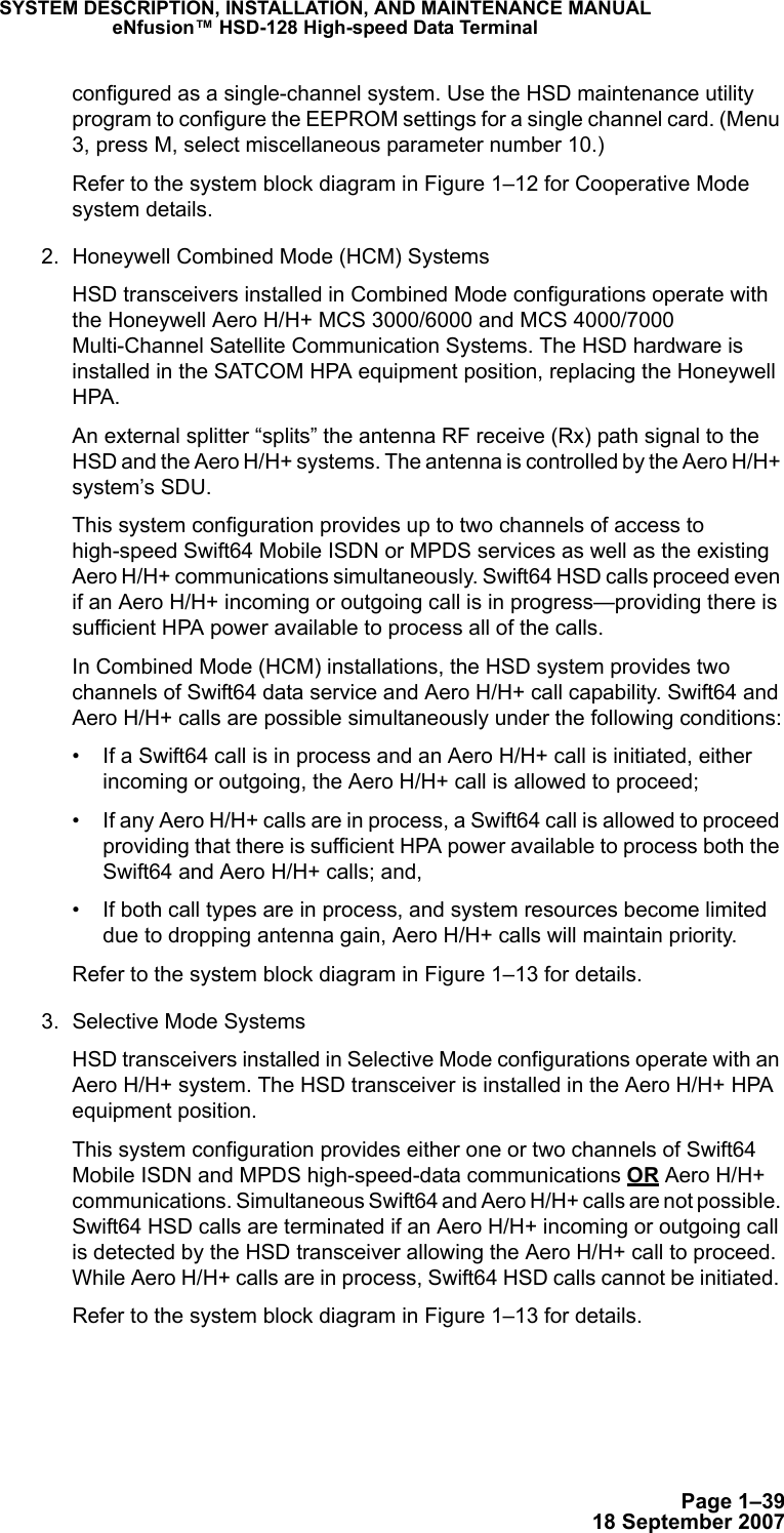 Page 1–3918 September 2007SYSTEM DESCRIPTION, INSTALLATION, AND MAINTENANCE MANUALeNfusion™ HSD-128 High-speed Data Terminalconfigured as a single-channel system. Use the HSD maintenance utility program to configure the EEPROM settings for a single channel card. (Menu 3, press M, select miscellaneous parameter number 10.)Refer to the system block diagram in Figure 1–12 for Cooperative Mode system details.2. Honeywell Combined Mode (HCM) SystemsHSD transceivers installed in Combined Mode configurations operate with the Honeywell Aero H/H+ MCS 3000/6000 and MCS 4000/7000 Multi-Channel Satellite Communication Systems. The HSD hardware is installed in the SATCOM HPA equipment position, replacing the Honeywell HPA. An external splitter “splits” the antenna RF receive (Rx) path signal to the HSD and the Aero H/H+ systems. The antenna is controlled by the Aero H/H+ system’s SDU.This system configuration provides up to two channels of access to high-speed Swift64 Mobile ISDN or MPDS services as well as the existing Aero H/H+ communications simultaneously. Swift64 HSD calls proceed even if an Aero H/H+ incoming or outgoing call is in progress—providing there is sufficient HPA power available to process all of the calls. In Combined Mode (HCM) installations, the HSD system provides two channels of Swift64 data service and Aero H/H+ call capability. Swift64 and Aero H/H+ calls are possible simultaneously under the following conditions:• If a Swift64 call is in process and an Aero H/H+ call is initiated, either incoming or outgoing, the Aero H/H+ call is allowed to proceed;• If any Aero H/H+ calls are in process, a Swift64 call is allowed to proceed providing that there is sufficient HPA power available to process both the Swift64 and Aero H/H+ calls; and,• If both call types are in process, and system resources become limited due to dropping antenna gain, Aero H/H+ calls will maintain priority.Refer to the system block diagram in Figure 1–13 for details. 3. Selective Mode SystemsHSD transceivers installed in Selective Mode configurations operate with an Aero H/H+ system. The HSD transceiver is installed in the Aero H/H+ HPA equipment position. This system configuration provides either one or two channels of Swift64 Mobile ISDN and MPDS high-speed-data communications OR Aero H/H+ communications. Simultaneous Swift64 and Aero H/H+ calls are not possible. Swift64 HSD calls are terminated if an Aero H/H+ incoming or outgoing call is detected by the HSD transceiver allowing the Aero H/H+ call to proceed. While Aero H/H+ calls are in process, Swift64 HSD calls cannot be initiated. Refer to the system block diagram in Figure 1–13 for details.