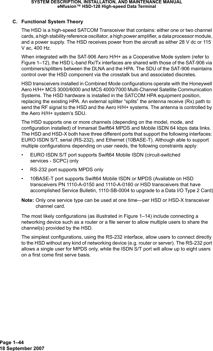 Page 1–4418 September 2007SYSTEM DESCRIPTION, INSTALLATION, AND MAINTENANCE MANUALeNfusion™ HSD-128 High-speed Data TerminalC. Functional System TheoryThe HSD is a high-speed SATCOM Transceiver that contains: either one or two channel cards, a high stability reference oscillator, a high power amplifier, a data processor module, and a power supply. The HSD receives power from the aircraft as either 28 V dc or 115 V ac, 400 Hz.When integrated with the SAT-906 Aero H/H+ as a Cooperative Mode system (refer to Figure 1–12), the HSD L-band Rx/Tx interfaces are shared with those of the SAT-906 via combiners/splitters between the DLNA and the HPA. The SDU of the SAT-906 maintains control over the HSD component via the crosstalk bus and associated discretes. HSD transceivers installed in Combined Mode configurations operate with the Honeywell Aero H/H+ MCS 3000/6000 and MCS 4000/7000 Multi-Channel Satellite Communication Systems. The HSD hardware is installed in the SATCOM HPA equipment position, replacing the existing HPA. An external splitter “splits” the antenna receive (Rx) path to send the RF signal to the HSD and the Aero H/H+ systems. The antenna is controlled by the Aero H/H+ system’s SDU.The HSD supports one or more channels (depending on the model, mode, and configuration installed) of Inmarsat Swift64 MPDS and Mobile ISDN 64 kbps data links. The HSD and HSD-X both have three different ports that support the following interfaces: EURO ISDN S/T, serial (RS-232), and Ethernet (10BASE-T). Although able to support multiple configurations depending on user needs, the following constraints apply:• EURO ISDN S/T port supports Swift64 Mobile ISDN (circuit-switched  services - SCPC) only• RS-232 port supports MPDS only• 10BASE-T port supports Swift64 Mobile ISDN or MPDS (Available on HSD transceivers PN 1110-A-0150 and 1110-A-0160 or HSD transceivers that have accomplished Service Bulletin, 1110-SB-0004 to upgrade to a Data I/O Type 2 Card)Note: Only one service type can be used at one time—per HSD or HSD-X transceiver channel card. The most likely configurations (as illustrated in Figure 1–14) include connecting a networking device such as a router or a file server to allow multiple users to share the channel(s) provided by the HSD. The simplest configurations, using the RS-232 interface, allow users to connect directly to the HSD without any kind of networking device (e.g. router or server). The RS-232 port allows a single user for MPDS only, while the ISDN S/T port will allow up to eight users on a first come first serve basis. 