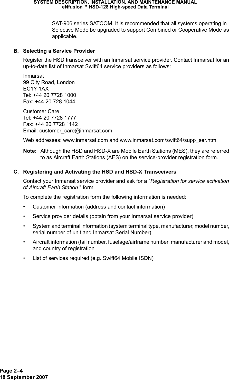 Page 2–418 September 2007SYSTEM DESCRIPTION, INSTALLATION, AND MAINTENANCE MANUALeNfusion™ HSD-128 High-speed Data TerminalSAT-906 series SATCOM. It is recommended that all systems operating in Selective Mode be upgraded to support Combined or Cooperative Mode as applicable.B. Selecting a Service ProviderRegister the HSD transceiver with an Inmarsat service provider. Contact Inmarsat for an up-to-date list of Inmarsat Swift64 service providers as follows: Inmarsat 99 City Road, London EC1Y 1AX Tel: +44 20 7728 1000 Fax: +44 20 728 1044Customer Care Tel: +44 20 7728 1777  Fax: +44 20 7728 1142 Email: customer_care@inmarsat.comWeb addresses: www.inmarsat.com and www.inmarsat.com/swift64/supp_ser.htm Note: Although the HSD and HSD-X are Mobile Earth Stations (MES), they are referred to as Aircraft Earth Stations (AES) on the service-provider registration form.C. Registering and Activating the HSD and HSD-X TransceiversContact your Inmarsat service provider and ask for a “Registration for service activation of Aircraft Earth Station ” form. To complete the registration form the following information is needed: • Customer information (address and contact information)• Service provider details (obtain from your Inmarsat service provider)• System and terminal information (system terminal type, manufacturer, model number, serial number of unit and Inmarsat Serial Number) • Aircraft information (tail number, fuselage/airframe number, manufacturer and model, and country of registration• List of services required (e.g. Swift64 Mobile ISDN) 