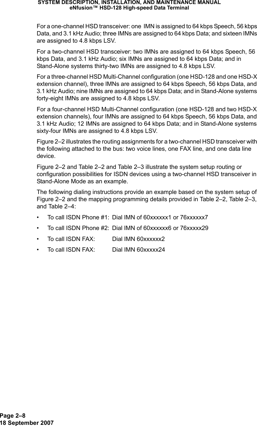 Page 2–818 September 2007SYSTEM DESCRIPTION, INSTALLATION, AND MAINTENANCE MANUALeNfusion™ HSD-128 High-speed Data TerminalFor a one-channel HSD transceiver: one  IMN is assigned to 64 kbps Speech, 56 kbps Data, and 3.1 kHz Audio; three IMNs are assigned to 64 kbps Data; and sixteen IMNs are assigned to 4.8 kbps LSV.For a two-channel HSD transceiver: two IMNs are assigned to 64 kbps Speech, 56 kbps Data, and 3.1 kHz Audio; six IMNs are assigned to 64 kbps Data; and in Stand-Alone systems thirty-two IMNs are assigned to 4.8 kbps LSV. For a three-channel HSD Multi-Channel configuration (one HSD-128 and one HSD-X extension channel), three IMNs are assigned to 64 kbps Speech, 56 kbps Data, and 3.1 kHz Audio; nine IMNs are assigned to 64 kbps Data; and in Stand-Alone systems forty-eight IMNs are assigned to 4.8 kbps LSV.For a four-channel HSD Multi-Channel configuration (one HSD-128 and two HSD-X extension channels), four IMNs are assigned to 64 kbps Speech, 56 kbps Data, and 3.1 kHz Audio; 12 IMNs are assigned to 64 kbps Data; and in Stand-Alone systems sixty-four IMNs are assigned to 4.8 kbps LSV.Figure 2–2 illustrates the routing assignments for a two-channel HSD transceiver with the following attached to the bus: two voice lines, one FAX line, and one data line device. Figure 2–2 and Table 2–2 and Table 2–3 illustrate the system setup routing or configuration possibilities for ISDN devices using a two-channel HSD transceiver in Stand-Alone Mode as an example.The following dialing instructions provide an example based on the system setup of Figure 2–2 and the mapping programming details provided in Table 2–2, Table 2–3, and Table 2–4: • To call ISDN Phone #1: Dial IMN of 60xxxxxx1 or 76xxxxxx7• To call ISDN Phone #2: Dial IMN of 60xxxxxx6 or 76xxxxx29• To call ISDN FAX:  Dial IMN 60xxxxxx2• To call ISDN FAX: Dial IMN 60xxxxx24