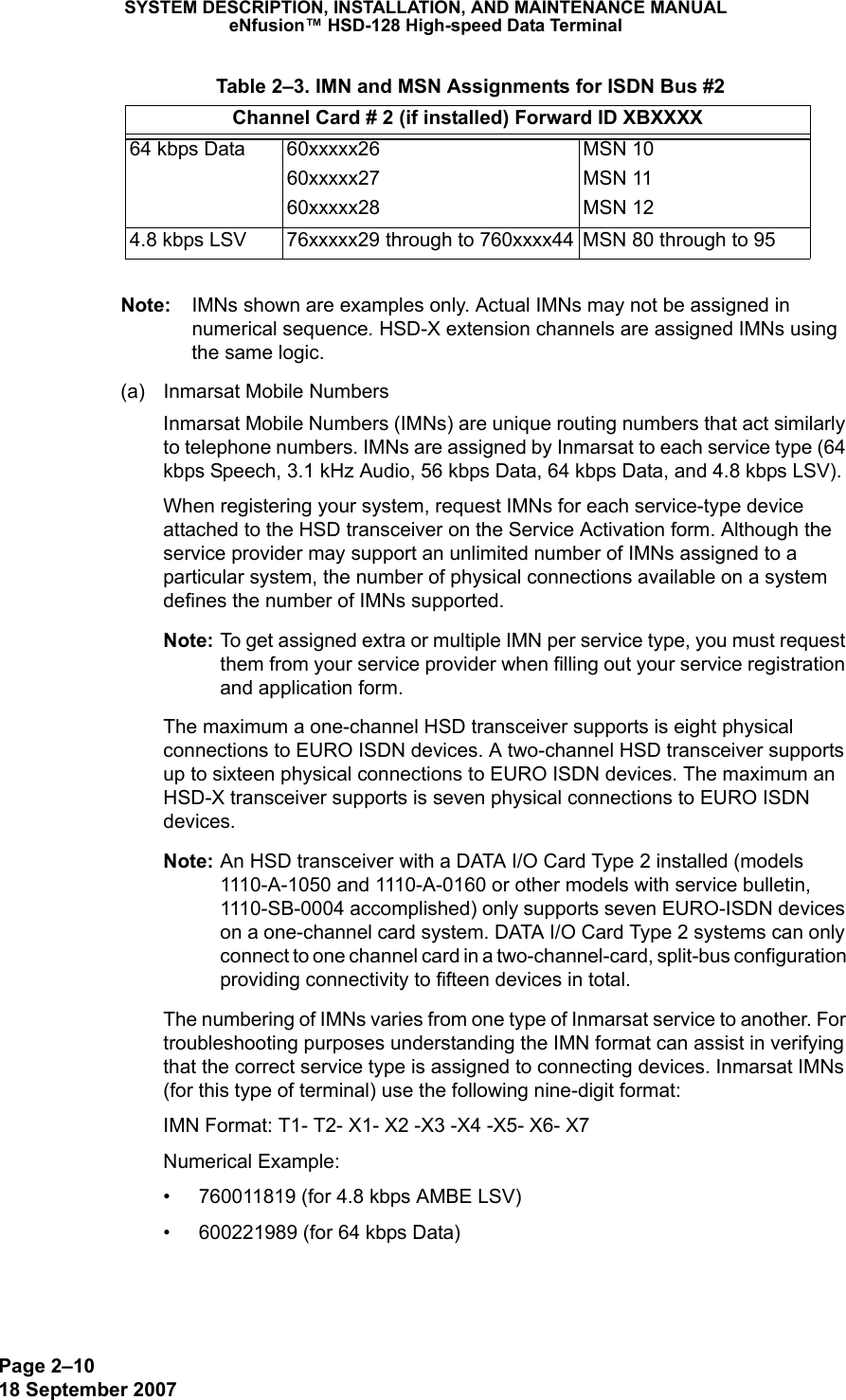 Page 2–1018 September 2007SYSTEM DESCRIPTION, INSTALLATION, AND MAINTENANCE MANUALeNfusion™ HSD-128 High-speed Data TerminalNote: IMNs shown are examples only. Actual IMNs may not be assigned in numerical sequence. HSD-X extension channels are assigned IMNs using the same logic. (a) Inmarsat Mobile NumbersInmarsat Mobile Numbers (IMNs) are unique routing numbers that act similarly to telephone numbers. IMNs are assigned by Inmarsat to each service type (64 kbps Speech, 3.1 kHz Audio, 56 kbps Data, 64 kbps Data, and 4.8 kbps LSV).When registering your system, request IMNs for each service-type device attached to the HSD transceiver on the Service Activation form. Although the service provider may support an unlimited number of IMNs assigned to a particular system, the number of physical connections available on a system defines the number of IMNs supported. Note: To get assigned extra or multiple IMN per service type, you must request them from your service provider when filling out your service registration and application form.The maximum a one-channel HSD transceiver supports is eight physical connections to EURO ISDN devices. A two-channel HSD transceiver supports up to sixteen physical connections to EURO ISDN devices. The maximum an HSD-X transceiver supports is seven physical connections to EURO ISDN devices.Note: An HSD transceiver with a DATA I/O Card Type 2 installed (models 1110-A-1050 and 1110-A-0160 or other models with service bulletin, 1110-SB-0004 accomplished) only supports seven EURO-ISDN devices on a one-channel card system. DATA I/O Card Type 2 systems can only connect to one channel card in a two-channel-card, split-bus configuration providing connectivity to fifteen devices in total.The numbering of IMNs varies from one type of Inmarsat service to another. For troubleshooting purposes understanding the IMN format can assist in verifying that the correct service type is assigned to connecting devices. Inmarsat IMNs (for this type of terminal) use the following nine-digit format:IMN Format: T1- T2- X1- X2 -X3 -X4 -X5- X6- X7Numerical Example: • 760011819 (for 4.8 kbps AMBE LSV)• 600221989 (for 64 kbps Data)64 kbps Data 60xxxxx2660xxxxx2760xxxxx28MSN 10MSN 11MSN 124.8 kbps LSV  76xxxxx29 through to 760xxxx44 MSN 80 through to 95 Table 2–3. IMN and MSN Assignments for ISDN Bus #2Channel Card # 2 (if installed) Forward ID XBXXXX