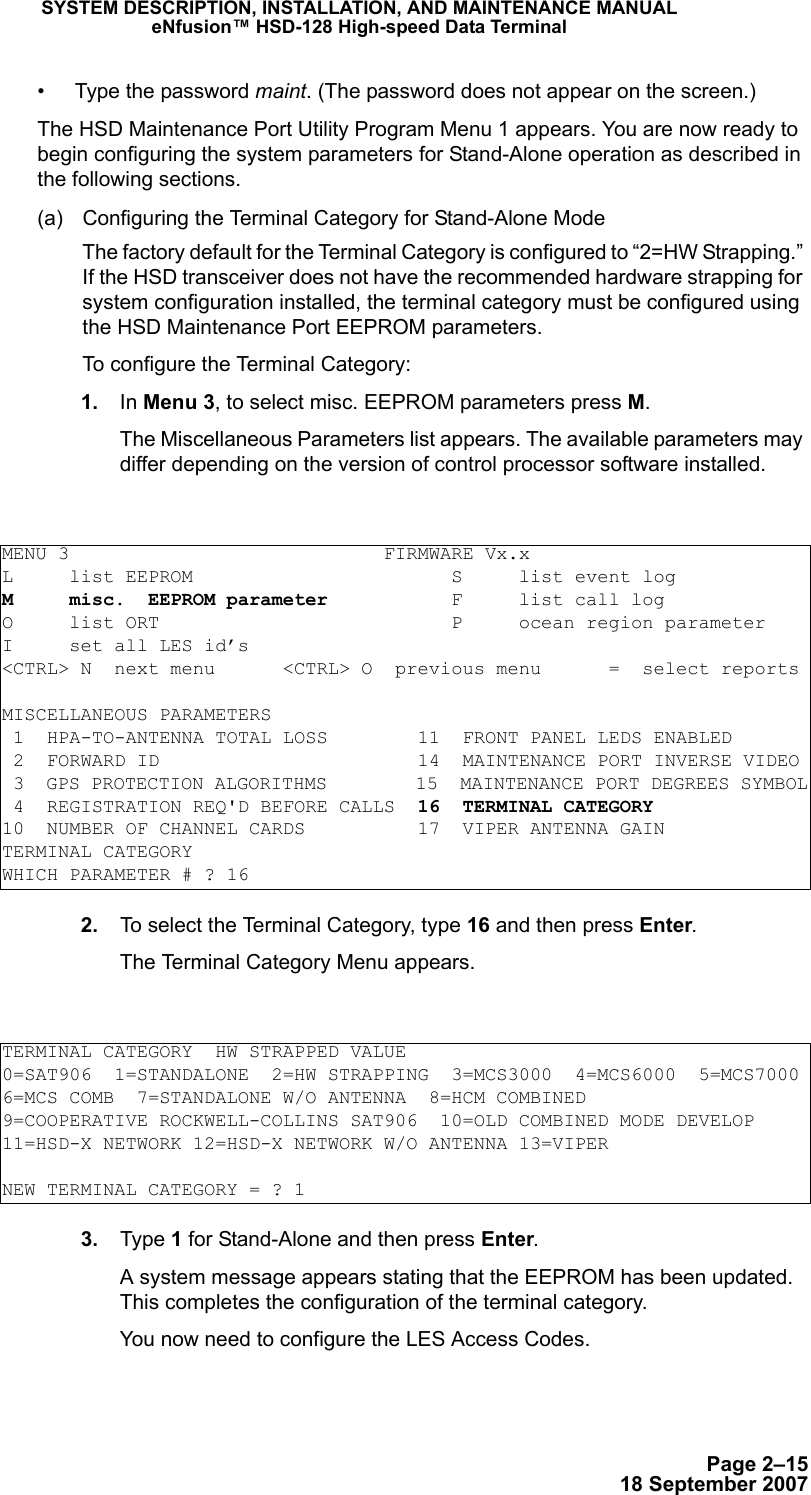 Page 2–1518 September 2007SYSTEM DESCRIPTION, INSTALLATION, AND MAINTENANCE MANUALeNfusion™ HSD-128 High-speed Data Terminal• Type the password maint. (The password does not appear on the screen.)The HSD Maintenance Port Utility Program Menu 1 appears. You are now ready to begin configuring the system parameters for Stand-Alone operation as described in the following sections.(a) Configuring the Terminal Category for Stand-Alone ModeThe factory default for the Terminal Category is configured to “2=HW Strapping.” If the HSD transceiver does not have the recommended hardware strapping for system configuration installed, the terminal category must be configured using the HSD Maintenance Port EEPROM parameters.To configure the Terminal Category: 1. In Menu 3, to select misc. EEPROM parameters press M.The Miscellaneous Parameters list appears. The available parameters may differ depending on the version of control processor software installed. 2. To select the Terminal Category, type 16 and then press Enter.The Terminal Category Menu appears. 3. Type 1 for Stand-Alone and then press Enter.A system message appears stating that the EEPROM has been updated. This completes the configuration of the terminal category. You now need to configure the LES Access Codes. MENU 3                            FIRMWARE Vx.xL     list EEPROM                       S     list event logM     misc.  EEPROM parameter           F     list call log O     list ORT                          P     ocean region parameterI     set all LES id’s&lt;CTRL&gt; N  next menu      &lt;CTRL&gt; O  previous menu      =  select reportsMISCELLANEOUS PARAMETERS 1  HPA-TO-ANTENNA TOTAL LOSS        11  FRONT PANEL LEDS ENABLED 2  FORWARD ID                       14  MAINTENANCE PORT INVERSE VIDEO 3  GPS PROTECTION ALGORITHMS        15  MAINTENANCE PORT DEGREES SYMBOL 4  REGISTRATION REQ&apos;D BEFORE CALLS  16  TERMINAL CATEGORY10  NUMBER OF CHANNEL CARDS          17  VIPER ANTENNA GAINTERMINAL CATEGORYWHICH PARAMETER # ? 16TERMINAL CATEGORY  HW STRAPPED VALUE0=SAT906  1=STANDALONE  2=HW STRAPPING  3=MCS3000  4=MCS6000  5=MCS70006=MCS COMB  7=STANDALONE W/O ANTENNA  8=HCM COMBINED9=COOPERATIVE ROCKWELL-COLLINS SAT906  10=OLD COMBINED MODE DEVELOP11=HSD-X NETWORK 12=HSD-X NETWORK W/O ANTENNA 13=VIPERNEW TERMINAL CATEGORY = ? 1