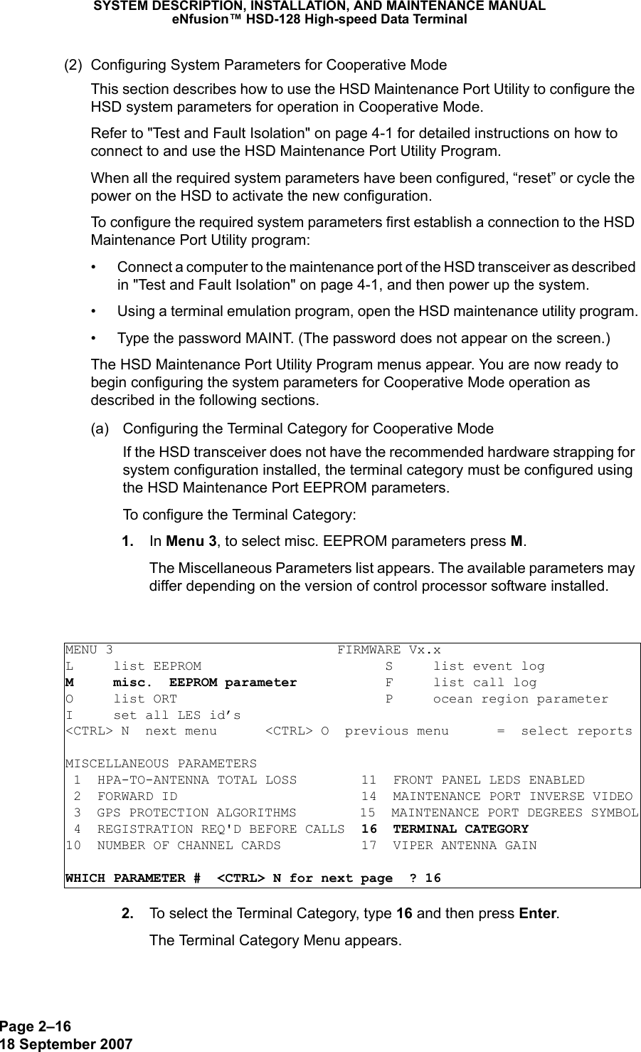 Page 2–1618 September 2007SYSTEM DESCRIPTION, INSTALLATION, AND MAINTENANCE MANUALeNfusion™ HSD-128 High-speed Data Terminal(2) Configuring System Parameters for Cooperative Mode This section describes how to use the HSD Maintenance Port Utility to configure the HSD system parameters for operation in Cooperative Mode.Refer to &quot;Test and Fault Isolation&quot; on page 4-1 for detailed instructions on how to connect to and use the HSD Maintenance Port Utility Program. When all the required system parameters have been configured, “reset” or cycle the power on the HSD to activate the new configuration.To configure the required system parameters first establish a connection to the HSD Maintenance Port Utility program:• Connect a computer to the maintenance port of the HSD transceiver as described in &quot;Test and Fault Isolation&quot; on page 4-1, and then power up the system.• Using a terminal emulation program, open the HSD maintenance utility program.• Type the password MAINT. (The password does not appear on the screen.)The HSD Maintenance Port Utility Program menus appear. You are now ready to begin configuring the system parameters for Cooperative Mode operation as described in the following sections.(a) Configuring the Terminal Category for Cooperative ModeIf the HSD transceiver does not have the recommended hardware strapping for system configuration installed, the terminal category must be configured using the HSD Maintenance Port EEPROM parameters.To configure the Terminal Category: 1. In Menu 3, to select misc. EEPROM parameters press M.The Miscellaneous Parameters list appears. The available parameters may differ depending on the version of control processor software installed. 2. To select the Terminal Category, type 16 and then press Enter.The Terminal Category Menu appears.MENU 3                            FIRMWARE Vx.xL     list EEPROM                       S     list event logM     misc.  EEPROM parameter           F     list call log O     list ORT                          P     ocean region parameterI     set all LES id’s&lt;CTRL&gt; N  next menu      &lt;CTRL&gt; O  previous menu      =  select reportsMISCELLANEOUS PARAMETERS 1  HPA-TO-ANTENNA TOTAL LOSS        11  FRONT PANEL LEDS ENABLED 2  FORWARD ID                       14  MAINTENANCE PORT INVERSE VIDEO 3  GPS PROTECTION ALGORITHMS        15  MAINTENANCE PORT DEGREES SYMBOL 4  REGISTRATION REQ&apos;D BEFORE CALLS  16  TERMINAL CATEGORY10  NUMBER OF CHANNEL CARDS          17  VIPER ANTENNA GAINWHICH PARAMETER #  &lt;CTRL&gt; N for next page  ? 16