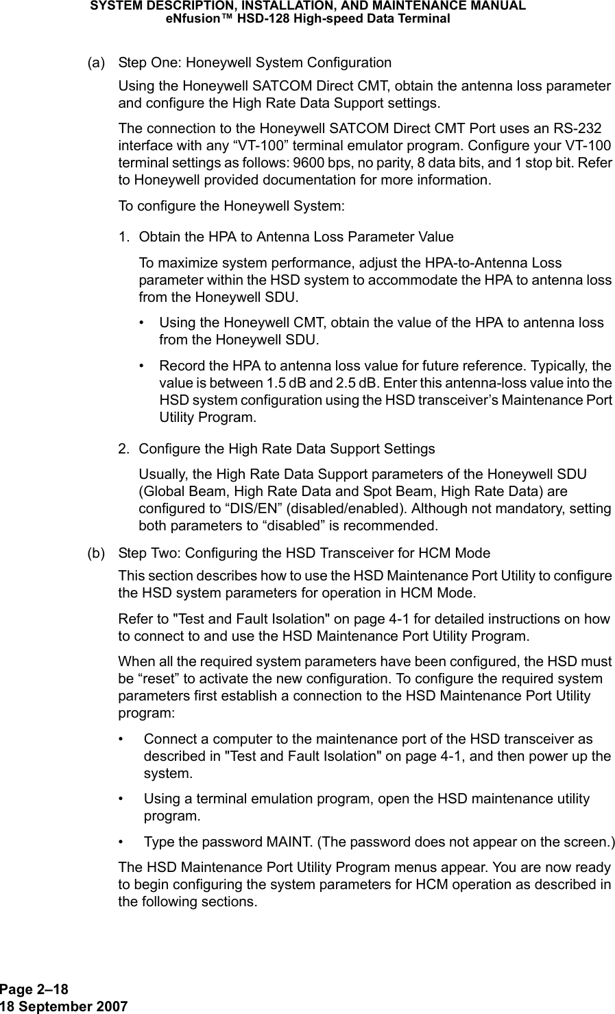 Page 2–1818 September 2007SYSTEM DESCRIPTION, INSTALLATION, AND MAINTENANCE MANUALeNfusion™ HSD-128 High-speed Data Terminal(a) Step One: Honeywell System ConfigurationUsing the Honeywell SATCOM Direct CMT, obtain the antenna loss parameter and configure the High Rate Data Support settings. The connection to the Honeywell SATCOM Direct CMT Port uses an RS-232 interface with any “VT-100” terminal emulator program. Configure your VT-100 terminal settings as follows: 9600 bps, no parity, 8 data bits, and 1 stop bit. Refer to Honeywell provided documentation for more information. To configure the Honeywell System:1. Obtain the HPA to Antenna Loss Parameter ValueTo maximize system performance, adjust the HPA-to-Antenna Loss parameter within the HSD system to accommodate the HPA to antenna loss from the Honeywell SDU.  • Using the Honeywell CMT, obtain the value of the HPA to antenna loss from the Honeywell SDU.• Record the HPA to antenna loss value for future reference. Typically, the value is between 1.5 dB and 2.5 dB. Enter this antenna-loss value into the HSD system configuration using the HSD transceiver’s Maintenance Port  Utility Program.2. Configure the High Rate Data Support SettingsUsually, the High Rate Data Support parameters of the Honeywell SDU (Global Beam, High Rate Data and Spot Beam, High Rate Data) are configured to “DIS/EN” (disabled/enabled). Although not mandatory, setting both parameters to “disabled” is recommended.(b) Step Two: Configuring the HSD Transceiver for HCM ModeThis section describes how to use the HSD Maintenance Port Utility to configure the HSD system parameters for operation in HCM Mode.Refer to &quot;Test and Fault Isolation&quot; on page 4-1 for detailed instructions on how to connect to and use the HSD Maintenance Port Utility Program. When all the required system parameters have been configured, the HSD must be “reset” to activate the new configuration. To configure the required system parameters first establish a connection to the HSD Maintenance Port Utility program:• Connect a computer to the maintenance port of the HSD transceiver as described in &quot;Test and Fault Isolation&quot; on page 4-1, and then power up the system.• Using a terminal emulation program, open the HSD maintenance utility program.• Type the password MAINT. (The password does not appear on the screen.)The HSD Maintenance Port Utility Program menus appear. You are now ready to begin configuring the system parameters for HCM operation as described in the following sections.