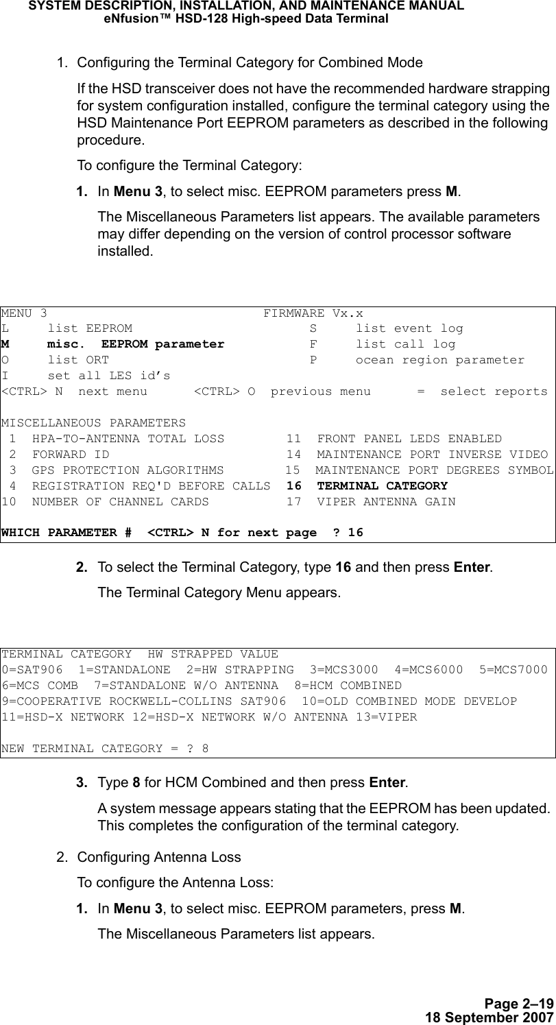 Page 2–1918 September 2007SYSTEM DESCRIPTION, INSTALLATION, AND MAINTENANCE MANUALeNfusion™ HSD-128 High-speed Data Terminal1. Configuring the Terminal Category for Combined ModeIf the HSD transceiver does not have the recommended hardware strapping for system configuration installed, configure the terminal category using the HSD Maintenance Port EEPROM parameters as described in the following procedure.To configure the Terminal Category: 1. In Menu 3, to select misc. EEPROM parameters press M.The Miscellaneous Parameters list appears. The available parameters may differ depending on the version of control processor software installed. 2. To select the Terminal Category, type 16 and then press Enter.The Terminal Category Menu appears. 3. Type 8 for HCM Combined and then press Enter.A system message appears stating that the EEPROM has been updated. This completes the configuration of the terminal category. 2. Configuring Antenna LossTo configure the Antenna Loss: 1. In Menu 3, to select misc. EEPROM parameters, press M.The Miscellaneous Parameters list appears.MENU 3                            FIRMWARE Vx.xL     list EEPROM                       S     list event logM     misc.  EEPROM parameter           F     list call log O     list ORT                          P     ocean region parameterI     set all LES id’s&lt;CTRL&gt; N  next menu      &lt;CTRL&gt; O  previous menu      =  select reportsMISCELLANEOUS PARAMETERS 1  HPA-TO-ANTENNA TOTAL LOSS        11  FRONT PANEL LEDS ENABLED 2  FORWARD ID                       14  MAINTENANCE PORT INVERSE VIDEO 3  GPS PROTECTION ALGORITHMS        15  MAINTENANCE PORT DEGREES SYMBOL 4  REGISTRATION REQ&apos;D BEFORE CALLS  16  TERMINAL CATEGORY10  NUMBER OF CHANNEL CARDS          17  VIPER ANTENNA GAINWHICH PARAMETER #  &lt;CTRL&gt; N for next page  ? 16TERMINAL CATEGORY  HW STRAPPED VALUE0=SAT906  1=STANDALONE  2=HW STRAPPING  3=MCS3000  4=MCS6000  5=MCS70006=MCS COMB  7=STANDALONE W/O ANTENNA  8=HCM COMBINED9=COOPERATIVE ROCKWELL-COLLINS SAT906  10=OLD COMBINED MODE DEVELOP11=HSD-X NETWORK 12=HSD-X NETWORK W/O ANTENNA 13=VIPERNEW TERMINAL CATEGORY = ? 8