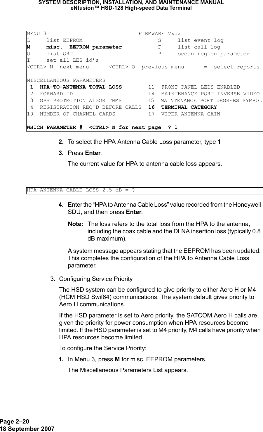 Page 2–2018 September 2007SYSTEM DESCRIPTION, INSTALLATION, AND MAINTENANCE MANUALeNfusion™ HSD-128 High-speed Data Terminal 2. To select the HPA Antenna Cable Loss parameter, type 1 3. Press Enter.The current value for HPA to antenna cable loss appears. 4. Enter the “HPA to Antenna Cable Loss” value recorded from the Honeywell SDU, and then press Enter.Note: The loss refers to the total loss from the HPA to the antenna, including the coax cable and the DLNA insertion loss (typically 0.8 dB maximum).A system message appears stating that the EEPROM has been updated. This completes the configuration of the HPA to Antenna Cable Loss parameter. 3. Configuring Service PriorityThe HSD system can be configured to give priority to either Aero H or M4 (HCM HSD Swif64) communications. The system default gives priority to Aero H communications.If the HSD parameter is set to Aero priority, the SATCOM Aero H calls are given the priority for power consumption when HPA resources become limited. If the HSD parameter is set to M4 priority, M4 calls have priority when HPA resources become limited. To configure the Service Priority: 1. In Menu 3, press M for misc. EEPROM parameters.The Miscellaneous Parameters List appears.MENU 3                            FIRMWARE Vx.xL     list EEPROM                       S     list event logM     misc.  EEPROM parameter           F     list call log O     list ORT                          P     ocean region parameterI     set all LES id’s&lt;CTRL&gt; N  next menu      &lt;CTRL&gt; O  previous menu      =  select reportsMISCELLANEOUS PARAMETERS 1  HPA-TO-ANTENNA TOTAL LOSS        11  FRONT PANEL LEDS ENABLED 2  FORWARD ID                       14  MAINTENANCE PORT INVERSE VIDEO 3  GPS PROTECTION ALGORITHMS        15  MAINTENANCE PORT DEGREES SYMBOL 4  REGISTRATION REQ&apos;D BEFORE CALLS  16  TERMINAL CATEGORY10  NUMBER OF CHANNEL CARDS          17  VIPER ANTENNA GAINWHICH PARAMETER #  &lt;CTRL&gt; N for next page  ? 1HPA-ANTENNA CABLE LOSS 2.5 dB = ?