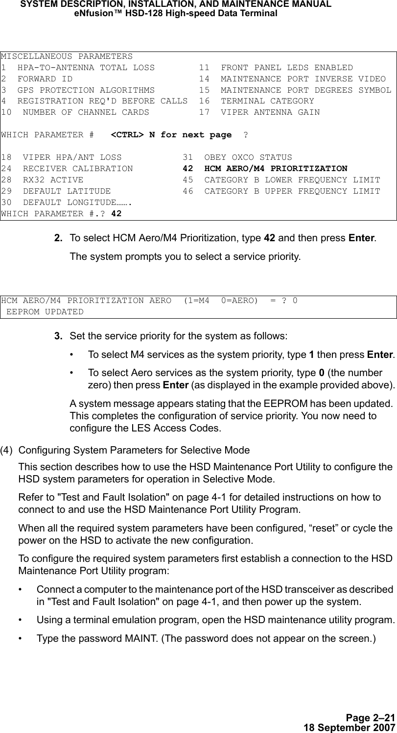 Page 2–2118 September 2007SYSTEM DESCRIPTION, INSTALLATION, AND MAINTENANCE MANUALeNfusion™ HSD-128 High-speed Data Terminal 2. To select HCM Aero/M4 Prioritization, type 42 and then press Enter.The system prompts you to select a service priority. 3. Set the service priority for the system as follows:• To select M4 services as the system priority, type 1 then press Enter.• To select Aero services as the system priority, type 0 (the number zero) then press Enter (as displayed in the example provided above).A system message appears stating that the EEPROM has been updated. This completes the configuration of service priority. You now need to configure the LES Access Codes.(4) Configuring System Parameters for Selective Mode This section describes how to use the HSD Maintenance Port Utility to configure the HSD system parameters for operation in Selective Mode.Refer to &quot;Test and Fault Isolation&quot; on page 4-1 for detailed instructions on how to connect to and use the HSD Maintenance Port Utility Program. When all the required system parameters have been configured, “reset” or cycle the power on the HSD to activate the new configuration.To configure the required system parameters first establish a connection to the HSD Maintenance Port Utility program:• Connect a computer to the maintenance port of the HSD transceiver as described in &quot;Test and Fault Isolation&quot; on page 4-1, and then power up the system.• Using a terminal emulation program, open the HSD maintenance utility program.• Type the password MAINT. (The password does not appear on the screen.)MISCELLANEOUS PARAMETERS1  HPA-TO-ANTENNA TOTAL LOSS        11  FRONT PANEL LEDS ENABLED2  FORWARD ID                       14  MAINTENANCE PORT INVERSE VIDEO3  GPS PROTECTION ALGORITHMS        15  MAINTENANCE PORT DEGREES SYMBOL4  REGISTRATION REQ&apos;D BEFORE CALLS  16  TERMINAL CATEGORY10  NUMBER OF CHANNEL CARDS         17  VIPER ANTENNA GAINWHICH PARAMETER #   &lt;CTRL&gt; N for next page  ?18  VIPER HPA/ANT LOSS           31  OBEY OXCO STATUS24  RECEIVER CALIBRATION         42  HCM AERO/M4 PRIORITIZATION28  RX32 ACTIVE                  45  CATEGORY B LOWER FREQUENCY LIMIT29  DEFAULT LATITUDE             46  CATEGORY B UPPER FREQUENCY LIMIT30  DEFAULT LONGITUDE…….WHICH PARAMETER #.? 42HCM AERO/M4 PRIORITIZATION AERO  (1=M4  0=AERO)  = ? 0 EEPROM UPDATED