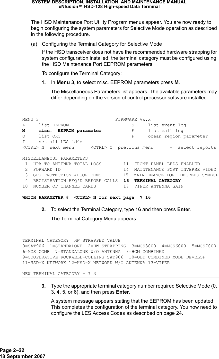 Page 2–2218 September 2007SYSTEM DESCRIPTION, INSTALLATION, AND MAINTENANCE MANUALeNfusion™ HSD-128 High-speed Data TerminalThe HSD Maintenance Port Utility Program menus appear. You are now ready to begin configuring the system parameters for Selective Mode operation as described in the following procedure.(a) Configuring the Terminal Category for Selective ModeIf the HSD transceiver does not have the recommended hardware strapping for system configuration installed, the terminal category must be configured using the HSD Maintenance Port EEPROM parameters.To configure the Terminal Category: 1. In Menu 3, to select misc. EEPROM parameters press M.The Miscellaneous Parameters list appears. The available parameters may differ depending on the version of control processor software installed. 2. To select the Terminal Category, type 16 and then press Enter.The Terminal Category Menu appears. 3. Type the appropriate terminal category number required Selective Mode (0, 3, 4, 5, or 6), and then press Enter.A system message appears stating that the EEPROM has been updated. This completes the configuration of the terminal category. You now need to configure the LES Access Codes as described on page 24.MENU 3                            FIRMWARE Vx.xL     list EEPROM                       S     list event logM     misc.  EEPROM parameter           F     list call log O     list ORT                          P     ocean region parameterI     set all LES id’s&lt;CTRL&gt; N  next menu      &lt;CTRL&gt; O  previous menu      =  select reportsMISCELLANEOUS PARAMETERS 1  HPA-TO-ANTENNA TOTAL LOSS        11  FRONT PANEL LEDS ENABLED 2  FORWARD ID                       14  MAINTENANCE PORT INVERSE VIDEO 3  GPS PROTECTION ALGORITHMS        15  MAINTENANCE PORT DEGREES SYMBOL 4  REGISTRATION REQ&apos;D BEFORE CALLS  16  TERMINAL CATEGORY10  NUMBER OF CHANNEL CARDS          17  VIPER ANTENNA GAINWHICH PARAMETER #  &lt;CTRL&gt; N for next page  ? 16TERMINAL CATEGORY  HW STRAPPED VALUE0=SAT906  1=STANDALONE  2=HW STRAPPING  3=MCS3000  4=MCS6000  5=MCS70006=MCS COMB  7=STANDALONE W/O ANTENNA  8=HCM COMBINED9=COOPERATIVE ROCKWELL-COLLINS SAT906  10=OLD COMBINED MODE DEVELOP11=HSD-X NETWORK 12=HSD-X NETWORK W/O ANTENNA 13=VIPERNEW TERMINAL CATEGORY = ? 3