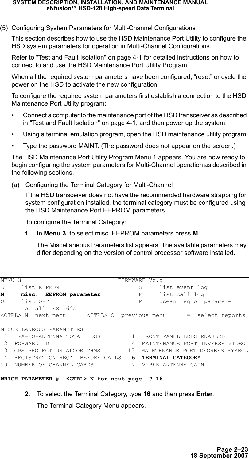 Page 2–2318 September 2007SYSTEM DESCRIPTION, INSTALLATION, AND MAINTENANCE MANUALeNfusion™ HSD-128 High-speed Data Terminal(5) Configuring System Parameters for Multi-Channel ConfigurationsThis section describes how to use the HSD Maintenance Port Utility to configure the HSD system parameters for operation in Multi-Channel Configurations.Refer to &quot;Test and Fault Isolation&quot; on page 4-1 for detailed instructions on how to connect to and use the HSD Maintenance Port Utility Program. When all the required system parameters have been configured, “reset” or cycle the power on the HSD to activate the new configuration.To configure the required system parameters first establish a connection to the HSD Maintenance Port Utility program:• Connect a computer to the maintenance port of the HSD transceiver as described in &quot;Test and Fault Isolation&quot; on page 4-1, and then power up the system.• Using a terminal emulation program, open the HSD maintenance utility program.• Type the password MAINT. (The password does not appear on the screen.)The HSD Maintenance Port Utility Program Menu 1 appears. You are now ready to begin configuring the system parameters for Multi-Channel operation as described in the following sections.(a) Configuring the Terminal Category for Multi-Channel If the HSD transceiver does not have the recommended hardware strapping for system configuration installed, the terminal category must be configured using the HSD Maintenance Port EEPROM parameters.To configure the Terminal Category: 1. In Menu 3, to select misc. EEPROM parameters press M.The Miscellaneous Parameters list appears. The available parameters may differ depending on the version of control processor software installed. 2. To select the Terminal Category, type 16 and then press Enter.The Terminal Category Menu appears.MENU 3                            FIRMWARE Vx.xL     list EEPROM                       S     list event logM     misc.  EEPROM parameter           F     list call log O     list ORT                          P     ocean region parameterI     set all LES id’s&lt;CTRL&gt; N  next menu      &lt;CTRL&gt; O  previous menu      =  select reportsMISCELLANEOUS PARAMETERS 1  HPA-TO-ANTENNA TOTAL LOSS        11  FRONT PANEL LEDS ENABLED 2  FORWARD ID                       14  MAINTENANCE PORT INVERSE VIDEO 3  GPS PROTECTION ALGORITHMS        15  MAINTENANCE PORT DEGREES SYMBOL 4  REGISTRATION REQ&apos;D BEFORE CALLS  16  TERMINAL CATEGORY10  NUMBER OF CHANNEL CARDS          17  VIPER ANTENNA GAINWHICH PARAMETER #  &lt;CTRL&gt; N for next page  ? 16