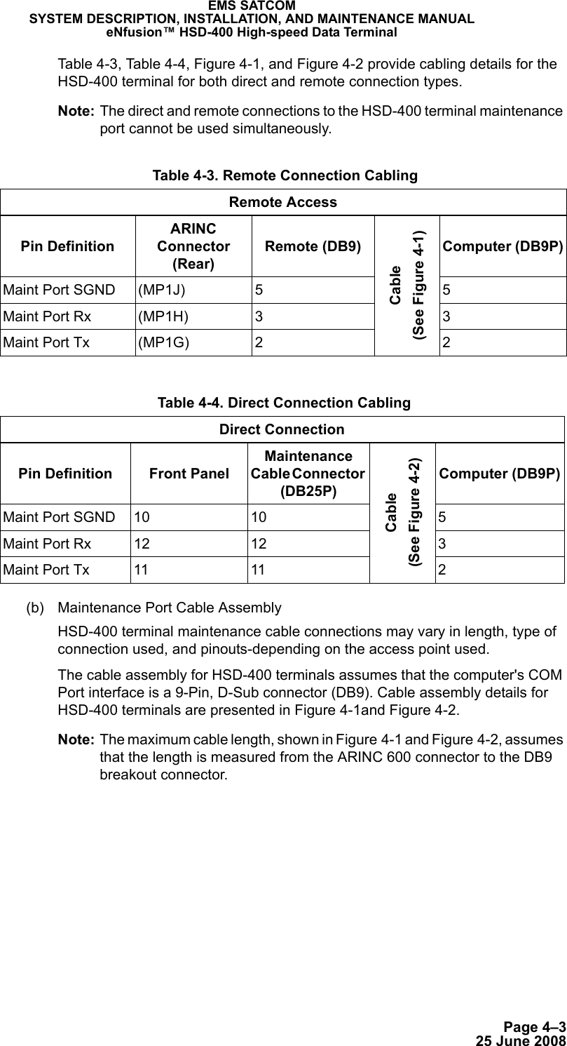 Page 4–325 June 2008EMS SATCOMSYSTEM DESCRIPTION, INSTALLATION, AND MAINTENANCE MANUALeNfusion™ HSD-400 High-speed Data TerminalTable 4-3, Tabl e  4-4, Figure 4-1, and Figure 4-2 provide cabling details for the HSD-400 terminal for both direct and remote connection types. Note: The direct and remote connections to the HSD-400 terminal maintenance port cannot be used simultaneously.(b) Maintenance Port Cable AssemblyHSD-400 terminal maintenance cable connections may vary in length, type of connection used, and pinouts-depending on the access point used.The cable assembly for HSD-400 terminals assumes that the computer&apos;s COM Port interface is a 9-Pin, D-Sub connector (DB9). Cable assembly details for HSD-400 terminals are presented in Figure 4-1and Figure 4-2. Note: The maximum cable length, shown in Figure 4-1 and Figure 4-2, assumes that the length is measured from the ARINC 600 connector to the DB9 breakout connector.  Table 4-3. Remote Connection CablingRemote AccessPin DefinitionARINC Connector (Rear)Remote (DB9)Cable (See Figure 4-1)Computer (DB9P)Maint Port SGND (MP1J) 5 5Maint Port Rx (MP1H) 3 3Maint Port Tx (MP1G) 2 2 Table 4-4. Direct Connection CablingDirect ConnectionPin Definition Front PanelMaintenance Cable Connector (DB25P)Cable (See Figure 4-2)Computer (DB9P)Maint Port SGND 10 10 5Maint Port Rx 12 12 3Maint Port Tx 11 11 2