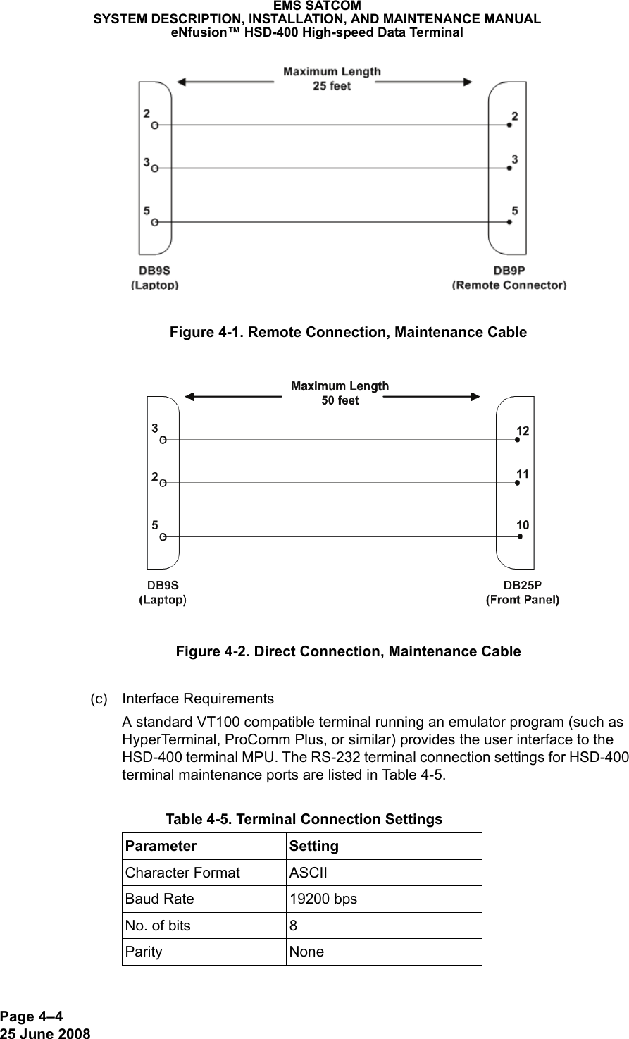 Page 4–425 June 2008EMS SATCOMSYSTEM DESCRIPTION, INSTALLATION, AND MAINTENANCE MANUALeNfusion™ HSD-400 High-speed Data TerminalFigure 4-1. Remote Connection, Maintenance CableFigure 4-2. Direct Connection, Maintenance Cable(c) Interface RequirementsA standard VT100 compatible terminal running an emulator program (such as HyperTerminal, ProComm Plus, or similar) provides the user interface to the HSD-400 terminal MPU. The RS-232 terminal connection settings for HSD-400 terminal maintenance ports are listed in Tab l e  4-5. Table 4-5. Terminal Connection SettingsParameter SettingCharacter Format ASCIIBaud Rate 19200 bpsNo. of bits 8Parity None
