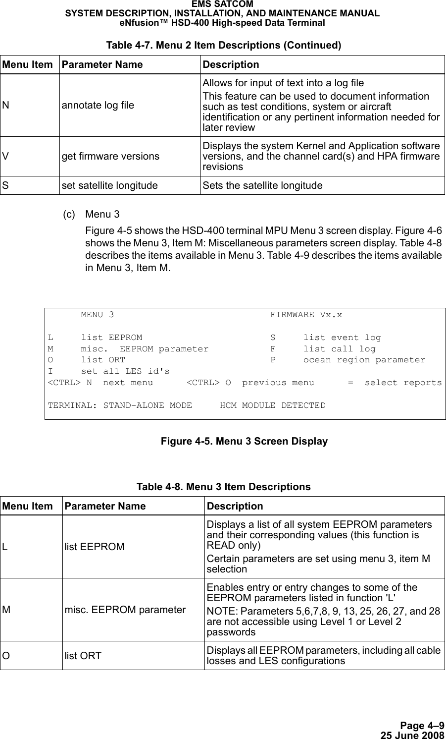 Page 4–925 June 2008EMS SATCOMSYSTEM DESCRIPTION, INSTALLATION, AND MAINTENANCE MANUALeNfusion™ HSD-400 High-speed Data Terminal(c) Menu 3Figure 4-5 shows the HSD-400 terminal MPU Menu 3 screen display. Figure 4-6 shows the Menu 3, Item M: Miscellaneous parameters screen display. Table 4-8 describes the items available in Menu 3. Tab le 4-9 describes the items available in Menu 3, Item M.Figure 4-5. Menu 3 Screen DisplayN annotate log fileAllows for input of text into a log fileThis feature can be used to document information such as test conditions, system or aircraft identification or any pertinent information needed for later reviewV get firmware versionsDisplays the system Kernel and Application software versions, and the channel card(s) and HPA firmware revisionsS set satellite longitude Sets the satellite longitude Table 4-7. Menu 2 Item Descriptions (Continued)Menu Item Parameter Name Description      MENU 3                            FIRMWARE Vx.xL     list EEPROM                       S     list event logM     misc.  EEPROM parameter           F     list call logO     list ORT                          P     ocean region parameterI     set all LES id&apos;s&lt;CTRL&gt; N  next menu      &lt;CTRL&gt; O  previous menu      =  select reportsTERMINAL: STAND-ALONE MODE     HCM MODULE DETECTED Table 4-8. Menu 3 Item Descriptions Menu Item Parameter Name DescriptionL list EEPROMDisplays a list of all system EEPROM parameters and their corresponding values (this function is READ only)Certain parameters are set using menu 3, item M selectionM misc. EEPROM parameterEnables entry or entry changes to some of the EEPROM parameters listed in function &apos;L&apos;NOTE: Parameters 5,6,7,8, 9, 13, 25, 26, 27, and 28 are not accessible using Level 1 or Level 2 passwords Olist ORT Displays all EEPROM parameters, including all cable losses and LES configurations