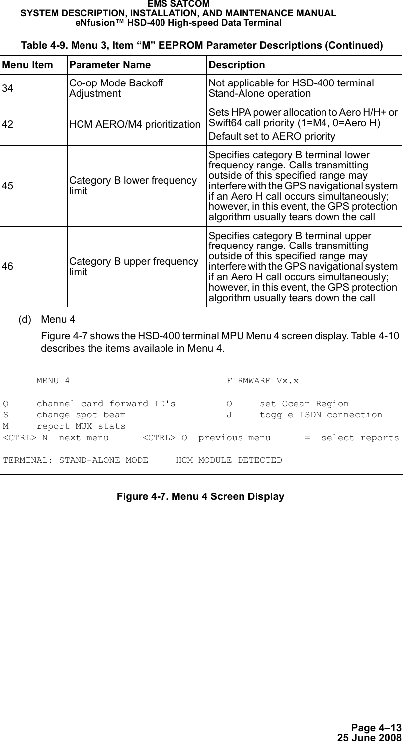 Page 4–1325 June 2008EMS SATCOMSYSTEM DESCRIPTION, INSTALLATION, AND MAINTENANCE MANUALeNfusion™ HSD-400 High-speed Data Terminal(d) Menu 4 Figure 4-7 shows the HSD-400 terminal MPU Menu 4 screen display. Table 4-10 describes the items available in Menu 4.Figure 4-7. Menu 4 Screen Display34 Co-op Mode Backoff AdjustmentNot applicable for HSD-400 terminal Stand-Alone operation42 HCM AERO/M4 prioritization Sets HPA power allocation to Aero H/H+ or Swift64 call priority (1=M4, 0=Aero H)Default set to AERO priority45 Category B lower frequency limitSpecifies category B terminal lower frequency range. Calls transmitting outside of this specified range may interfere with the GPS navigational system if an Aero H call occurs simultaneously; however, in this event, the GPS protection algorithm usually tears down the call 46 Category B upper frequency limitSpecifies category B terminal upper frequency range. Calls transmitting outside of this specified range may interfere with the GPS navigational system if an Aero H call occurs simultaneously; however, in this event, the GPS protection algorithm usually tears down the call Table 4-9. Menu 3, Item “M” EEPROM Parameter Descriptions (Continued)Menu Item Parameter Name Description      MENU 4                            FIRMWARE Vx.xQ     channel card forward ID&apos;s         O     set Ocean RegionS     change spot beam                  J     toggle ISDN connectionM     report MUX stats&lt;CTRL&gt; N  next menu      &lt;CTRL&gt; O  previous menu      =  select reportsTERMINAL: STAND-ALONE MODE     HCM MODULE DETECTED