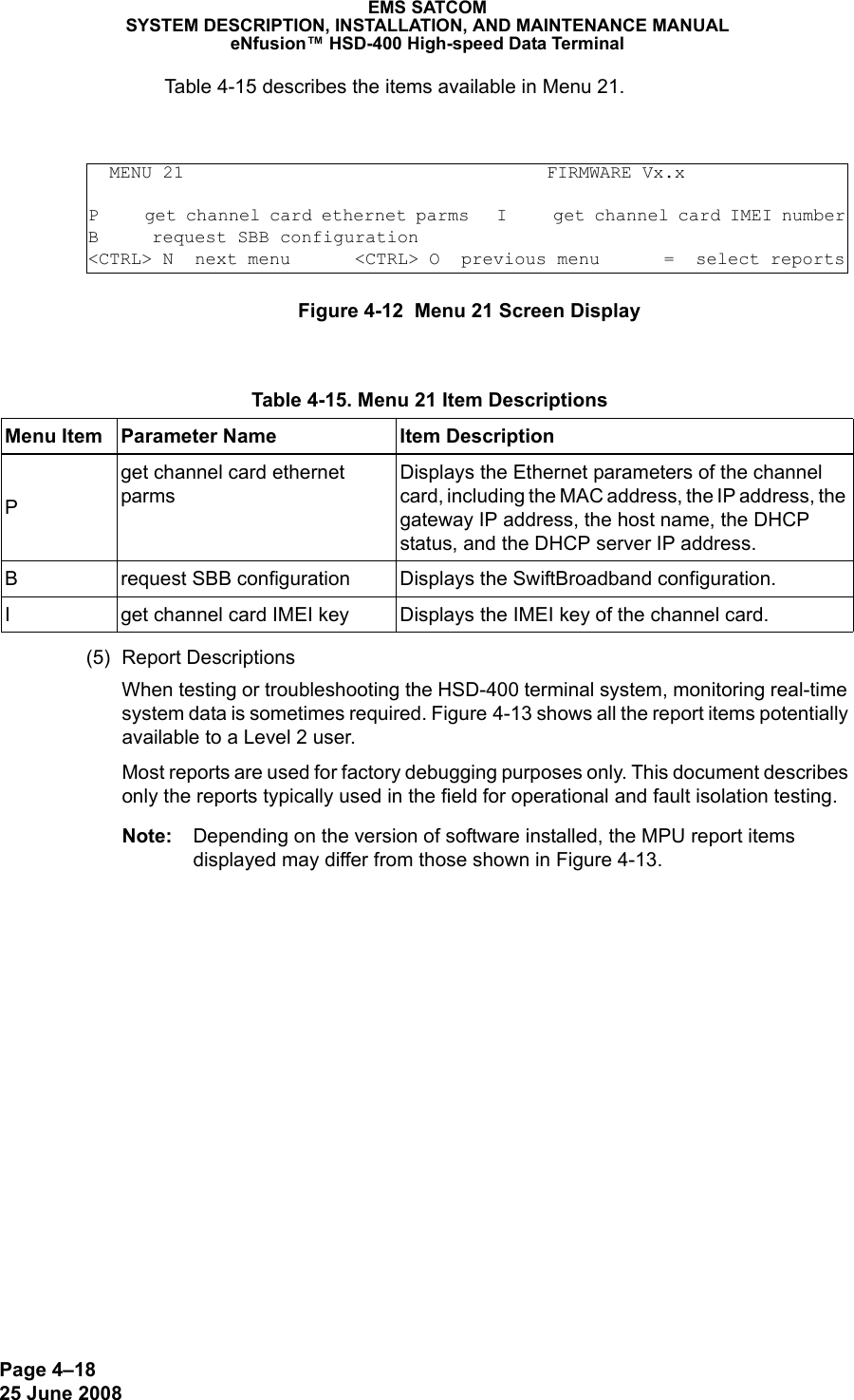 Page 4–1825 June 2008EMS SATCOMSYSTEM DESCRIPTION, INSTALLATION, AND MAINTENANCE MANUALeNfusion™ HSD-400 High-speed Data TerminalTable 4-15 describes the items available in Menu 21.Figure 4-12  Menu 21 Screen Display(5) Report DescriptionsWhen testing or troubleshooting the HSD-400 terminal system, monitoring real-time system data is sometimes required. Figure 4-13 shows all the report items potentially available to a Level 2 user.Most reports are used for factory debugging purposes only. This document describes only the reports typically used in the field for operational and fault isolation testing. Note: Depending on the version of software installed, the MPU report items displayed may differ from those shown in Figure 4-13.  MENU 21                                  FIRMWARE Vx.xP     get channel card ethernet parms   I     get channel card IMEI numberB     request SBB configuration         &lt;CTRL&gt; N  next menu      &lt;CTRL&gt; O  previous menu      =  select reports Table 4-15. Menu 21 Item DescriptionsMenu Item Parameter Name Item DescriptionPget channel card ethernet parmsDisplays the Ethernet parameters of the channel card, including the MAC address, the IP address, the gateway IP address, the host name, the DHCP status, and the DHCP server IP address.B request SBB configuration Displays the SwiftBroadband configuration.I get channel card IMEI key Displays the IMEI key of the channel card.