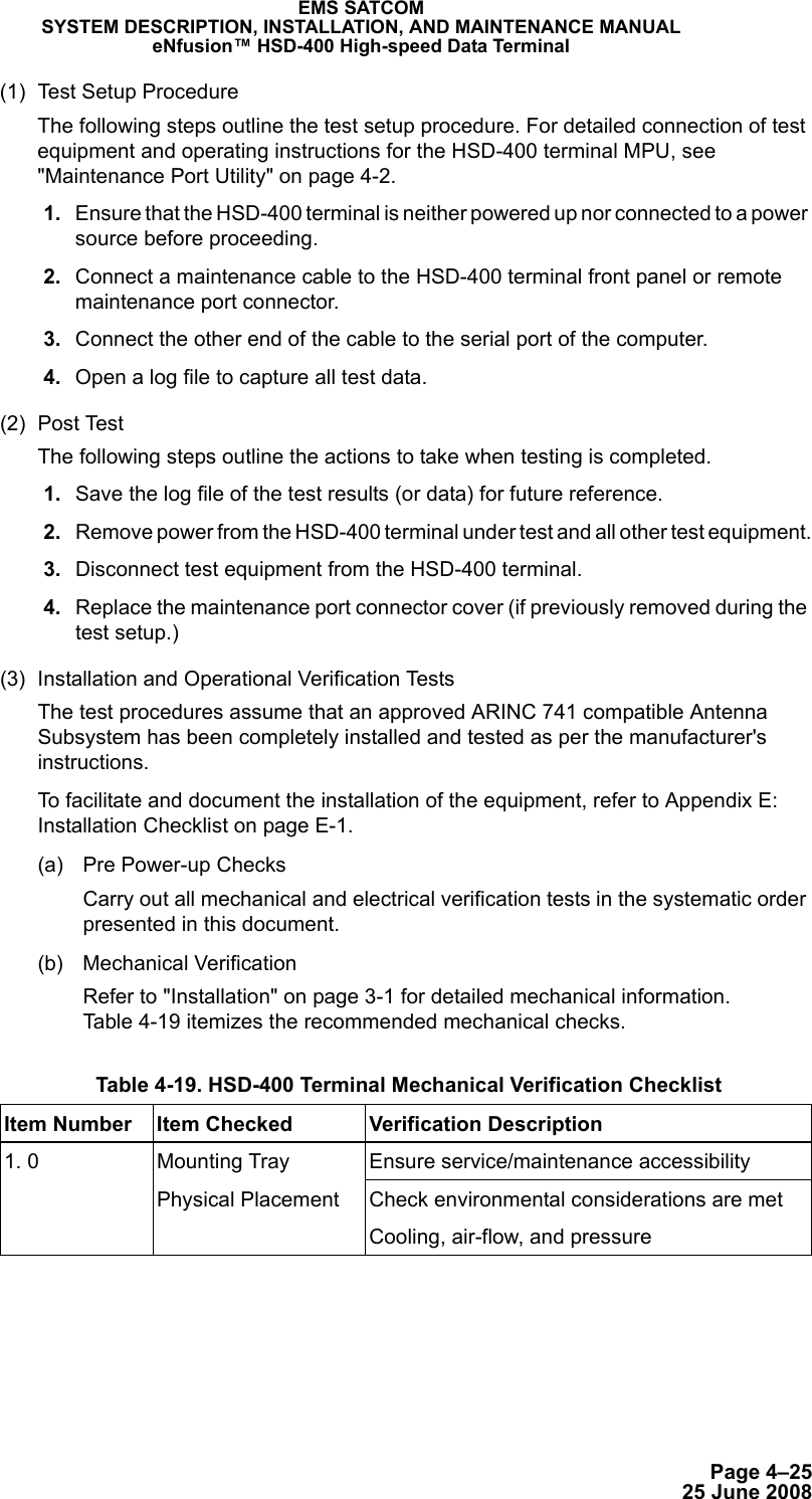 Page 4–2525 June 2008EMS SATCOMSYSTEM DESCRIPTION, INSTALLATION, AND MAINTENANCE MANUALeNfusion™ HSD-400 High-speed Data Terminal(1) Test Setup ProcedureThe following steps outline the test setup procedure. For detailed connection of test equipment and operating instructions for the HSD-400 terminal MPU, see &quot;Maintenance Port Utility&quot; on page 4-2. 1. Ensure that the HSD-400 terminal is neither powered up nor connected to a power source before proceeding. 2. Connect a maintenance cable to the HSD-400 terminal front panel or remote maintenance port connector. 3. Connect the other end of the cable to the serial port of the computer. 4. Open a log file to capture all test data.(2) Post TestThe following steps outline the actions to take when testing is completed. 1. Save the log file of the test results (or data) for future reference. 2. Remove power from the HSD-400 terminal under test and all other test equipment. 3. Disconnect test equipment from the HSD-400 terminal. 4. Replace the maintenance port connector cover (if previously removed during the test setup.)(3) Installation and Operational Verification TestsThe test procedures assume that an approved ARINC 741 compatible Antenna Subsystem has been completely installed and tested as per the manufacturer&apos;s instructions. To facilitate and document the installation of the equipment, refer to Appendix E: Installation Checklist on page E-1.(a) Pre Power-up ChecksCarry out all mechanical and electrical verification tests in the systematic order presented in this document.(b) Mechanical VerificationRefer to &quot;Installation&quot; on page 3-1 for detailed mechanical information. Table 4-19 itemizes the recommended mechanical checks. Table 4-19. HSD-400 Terminal Mechanical Verification Checklist Item Number Item Checked Verification Description1. 0 Mounting TrayPhysical PlacementEnsure service/maintenance accessibilityCheck environmental considerations are metCooling, air-flow, and pressure