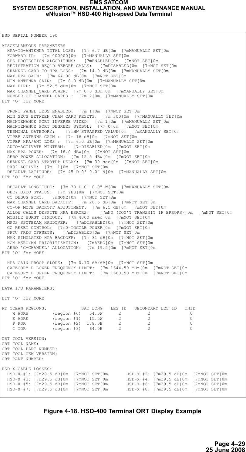 Page 4–2925 June 2008EMS SATCOMSYSTEM DESCRIPTION, INSTALLATION, AND MAINTENANCE MANUALeNfusion™ HSD-400 High-speed Data TerminalFigure 4-18. HSD-400 Terminal ORT Display ExampleHSD SERIAL NUMBER 190MISCELLANEOUS PARAMETERS  HPA-TO-ANTENNA TOTAL LOSS:  [7m 6.7 dB[0m  [7mMANUALLY SET[0m  FORWARD ID:  [7m 000000[0m  [7mMANUALLY SET[0m  GPS PROTECTION ALGORITHMS:   [7mENABLED[0m  [7mNOT SET[0m  REGISTRATION REQ&apos;D BEFORE CALLS:   [7mDISABLED[0m  [7mNOT SET[0m  CHANNEL-CARD-TO-HPA LOSS:  [7m 14.0 dB[0m  [7mMANUALLY SET[0m  MAX HPA GAIN:  [7m 64.00 dB[0m  [7mNOT SET[0m  MIN ANTENNA GAIN:  [7m 8.0 dB[0m  [7mMANUALLY SET[0m  MAX EIRP:  [7m 52.5 dBm[0m  [7mNOT SET[0m  MAX CHANNEL_CARD POWER:  [7m 0.0 dBm[0m  [7mMANUALLY SET[0m  NUMBER OF CHANNEL CARDS :  [7m 2[0m  [7mMANUALLY SET[0mHIT &apos;O&apos; for MORE  FRONT PANEL LEDS ENABLED:  [7m 1[0m  [7mNOT SET[0m  MIN SECS BETWEEN CHAN CARD RESETS:  [7m 300[0m  [7mMANUALLY SET[0m  MAINTENANCE PORT INVERSE VIDEO:  [7m 1[0m  [7mMANUALLY SET[0m  MAINTENANCE PORT DEGREES SYMBOL:  [7m 0[0m  [7mNOT SET[0m  TERMINAL CATEGORY:    [7mHW STRAPPED VALUE[0m  [7mMANUALLY SET[0m  VIPER ANTENNA GAIN :  [7m 16 dB[0m  [7mNOT SET[0m  VIPER HPA/ANT LOSS :  [7m 6.0 dB[0m  [7mMANUALLY SET[0m  AUTO-ACTIVATE WINTERM:   [7mDISABLED[0m  [7mNOT SET[0m  MAX HPA POWER:  [7m 18.0 dBw[0m  [7mNOT SET[0m  AERO POWER ALLOCATION:  [7m 15.5 dBw[0m  [7mNOT SET[0m  CHANNEL CARD STARTUP DELAY:  [7m 30 sec[0m  [7mNOT SET[0m  RX32 ACTIVE:  [7m  1[0m  [7mNOT SET[0m  DEFAULT LATITUDE:  [7m 45 D 0&apos; 0.0&quot; N[0m  [7mMANUALLY SET[0mHIT &apos;O&apos; for MORE  DEFAULT LONGITUDE:  [7m 30 D 0&apos; 0.0&quot; W[0m  [7mMANUALLY SET[0m  OBEY OXCO STATUS:  [7m YES[0m  [7mNOT SET[0m  CC DEBUG PORT:  [7mNONE[0m  [7mNOT SET[0m  MAX CHANNEL CARD BACKOFF:  [7m 28.5 dB[0m  [7mNOT SET[0m  CO-OP MODE BACKOFF ADJUSTMENT:  [7m 6.5 dB[0m  [7mNOT SET[0m  ALLOW CALLS DESPITE HPA ERRORS:    [7mNO (DON&apos;T TRANSMIT IF ERRORS)[0m  [7mNOT SET[0m  MOBILE BURST TIMEOUT:  [7m 4000 msec[0m  [7mNOT SET[0m  MPDS SPOTBEAM HANDOVER:   [7mDISABLED[0m  [7mNOT SET[0m  CC RESET CONTROL:  [7m0=TOGGLE POWER[0m  [7mNOT SET[0m  PFTU FREQ OFFSETS:   [7mDISABLED[0m  [7mNOT SET[0m  MAX SIMULATED HPA BACKOFF:  [7m 31 dB[0m  [7mNOT SET[0m  HCM AERO/M4 PRIORITIZATION:   [7mAERO[0m  [7mNOT SET[0m  AERO &apos;C-CHANNEL&apos; ALLOCATION:  [7m 19.5[0m  [7mNOT SET[0mHIT &apos;O&apos; for MORE  HPA GAIN DROOP SLOPE:  [7m 0.10 dB/dB[0m  [7mNOT SET[0m  CATEGORY B LOWER FREQUENCY LIMIT:  [7m 1644.50 MHz[0m  [7mNOT SET[0m  CATEGORY B UPPER FREQUENCY LIMIT:  [7m 1660.50 MHz[0m  [7mNOT SET[0mHIT &apos;O&apos; for MOREDATA I/O PARAMETERS: HIT &apos;O&apos; for MORERT OCEAN REGIONS:             SAT LONG   LES ID   SECONDARY LES ID   TNID    W AORW         (region #0)   54.0W      2          2               0    E AORE         (region #1)   15.5W      2          2               0    P POR          (region #2)  178.0E      2          2               0    I IOR          (region #3)   64.0E      2          2               0ORT TOOL VERSION:              ORT TOOL NAME:                 ORT TOOL PART NUMBER:          ORT TOOL OEM VERSION:          ORT PART NUMBER:               HSD-X CABLE LOSSES:  HSD-X #1: [7m29.5 dB[0m  [7mNOT SET[0m       HSD-X #2: [7m29.5 dB[0m  [7mNOT SET[0m  HSD-X #3: [7m29.5 dB[0m  [7mNOT SET[0m       HSD-X #4: [7m29.5 dB[0m  [7mNOT SET[0m  HSD-X #5: [7m29.5 dB[0m  [7mNOT SET[0m       HSD-X #6: [7m29.5 dB[0m  [7mNOT SET[0m  HSD-X #7: [7m29.5 dB[0m  [7mNOT SET[0m       HSD-X #8: [7m29.5 dB[0m  [7mNOT SET[0m