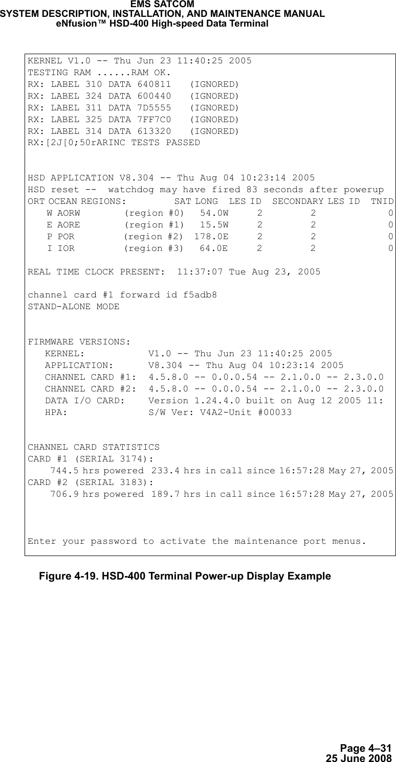 Page 4–3125 June 2008EMS SATCOMSYSTEM DESCRIPTION, INSTALLATION, AND MAINTENANCE MANUALeNfusion™ HSD-400 High-speed Data TerminalFigure 4-19. HSD-400 Terminal Power-up Display ExampleKERNEL V1.0 -- Thu Jun 23 11:40:25 2005TESTING RAM ......RAM OK.RX: LABEL 310 DATA 640811   (IGNORED)RX: LABEL 324 DATA 600440   (IGNORED)RX: LABEL 311 DATA 7D5555   (IGNORED)RX: LABEL 325 DATA 7FF7C0   (IGNORED)RX: LABEL 314 DATA 613320   (IGNORED)RX:[2J[0;50rARINC TESTS PASSEDHSD APPLICATION V8.304 -- Thu Aug 04 10:23:14 2005HSD reset --  watchdog may have fired 83 seconds after powerupORT OCEAN REGIONS:             SAT LONG   LES ID   SECONDARY LES ID   TNID    W AORW         (region #0)   54.0W      2          2               0    E AORE         (region #1)   15.5W      2          2               0    P POR          (region #2)  178.0E      2          2               0    I IOR          (region #3)   64.0E      2          2               0REAL TIME CLOCK PRESENT:  11:37:07 Tue Aug 23, 2005channel card #1 forward id f5adb8STAND-ALONE MODEFIRMWARE VERSIONS:   KERNEL:           V1.0 -- Thu Jun 23 11:40:25 2005   APPLICATION:      V8.304 -- Thu Aug 04 10:23:14 2005   CHANNEL CARD #1:  4.5.8.0 -- 0.0.0.54 -- 2.1.0.0 -- 2.3.0.0   CHANNEL CARD #2:  4.5.8.0 -- 0.0.0.54 -- 2.1.0.0 -- 2.3.0.0   DATA I/O CARD:    Version 1.24.4.0 built on Aug 12 2005 11:   HPA:              S/W Ver: V4A2-Unit #00033 CHANNEL CARD STATISTICSCARD #1 (SERIAL 3174):      744.5 hrs powered  233.4 hrs in call since 16:57:28 May 27, 2005CARD #2 (SERIAL 3183):      706.9 hrs powered  189.7 hrs in call since 16:57:28 May 27, 2005Enter your password to activate the maintenance port menus.